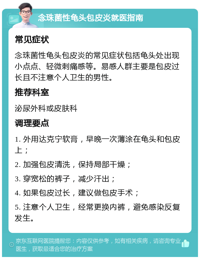 念珠菌性龟头包皮炎就医指南 常见症状 念珠菌性龟头包皮炎的常见症状包括龟头处出现小点点、轻微刺痛感等。易感人群主要是包皮过长且不注意个人卫生的男性。 推荐科室 泌尿外科或皮肤科 调理要点 1. 外用达克宁软膏，早晚一次薄涂在龟头和包皮上； 2. 加强包皮清洗，保持局部干燥； 3. 穿宽松的裤子，减少汗出； 4. 如果包皮过长，建议做包皮手术； 5. 注意个人卫生，经常更换内裤，避免感染反复发生。