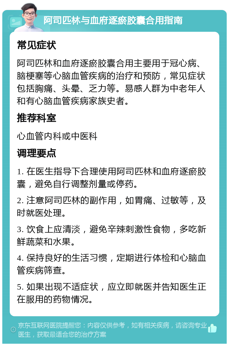 阿司匹林与血府逐瘀胶囊合用指南 常见症状 阿司匹林和血府逐瘀胶囊合用主要用于冠心病、脑梗塞等心脑血管疾病的治疗和预防，常见症状包括胸痛、头晕、乏力等。易感人群为中老年人和有心脑血管疾病家族史者。 推荐科室 心血管内科或中医科 调理要点 1. 在医生指导下合理使用阿司匹林和血府逐瘀胶囊，避免自行调整剂量或停药。 2. 注意阿司匹林的副作用，如胃痛、过敏等，及时就医处理。 3. 饮食上应清淡，避免辛辣刺激性食物，多吃新鲜蔬菜和水果。 4. 保持良好的生活习惯，定期进行体检和心脑血管疾病筛查。 5. 如果出现不适症状，应立即就医并告知医生正在服用的药物情况。