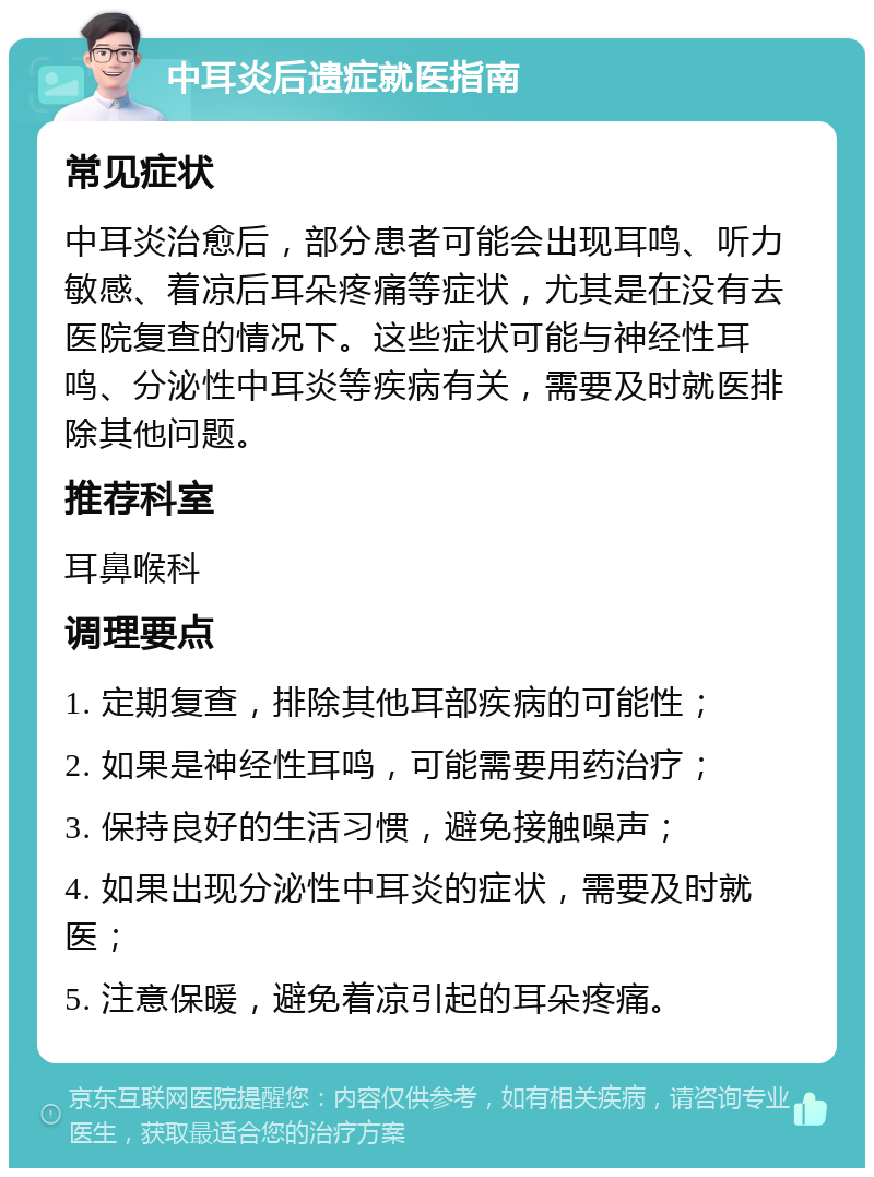 中耳炎后遗症就医指南 常见症状 中耳炎治愈后，部分患者可能会出现耳鸣、听力敏感、着凉后耳朵疼痛等症状，尤其是在没有去医院复查的情况下。这些症状可能与神经性耳鸣、分泌性中耳炎等疾病有关，需要及时就医排除其他问题。 推荐科室 耳鼻喉科 调理要点 1. 定期复查，排除其他耳部疾病的可能性； 2. 如果是神经性耳鸣，可能需要用药治疗； 3. 保持良好的生活习惯，避免接触噪声； 4. 如果出现分泌性中耳炎的症状，需要及时就医； 5. 注意保暖，避免着凉引起的耳朵疼痛。