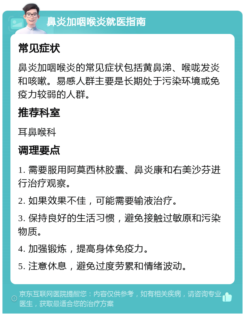 鼻炎加咽喉炎就医指南 常见症状 鼻炎加咽喉炎的常见症状包括黄鼻涕、喉咙发炎和咳嗽。易感人群主要是长期处于污染环境或免疫力较弱的人群。 推荐科室 耳鼻喉科 调理要点 1. 需要服用阿莫西林胶囊、鼻炎康和右美沙芬进行治疗观察。 2. 如果效果不佳，可能需要输液治疗。 3. 保持良好的生活习惯，避免接触过敏原和污染物质。 4. 加强锻炼，提高身体免疫力。 5. 注意休息，避免过度劳累和情绪波动。