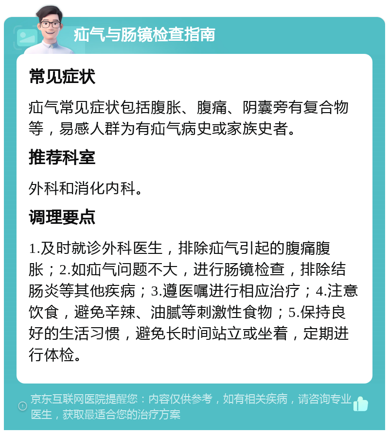 疝气与肠镜检查指南 常见症状 疝气常见症状包括腹胀、腹痛、阴囊旁有复合物等，易感人群为有疝气病史或家族史者。 推荐科室 外科和消化内科。 调理要点 1.及时就诊外科医生，排除疝气引起的腹痛腹胀；2.如疝气问题不大，进行肠镜检查，排除结肠炎等其他疾病；3.遵医嘱进行相应治疗；4.注意饮食，避免辛辣、油腻等刺激性食物；5.保持良好的生活习惯，避免长时间站立或坐着，定期进行体检。