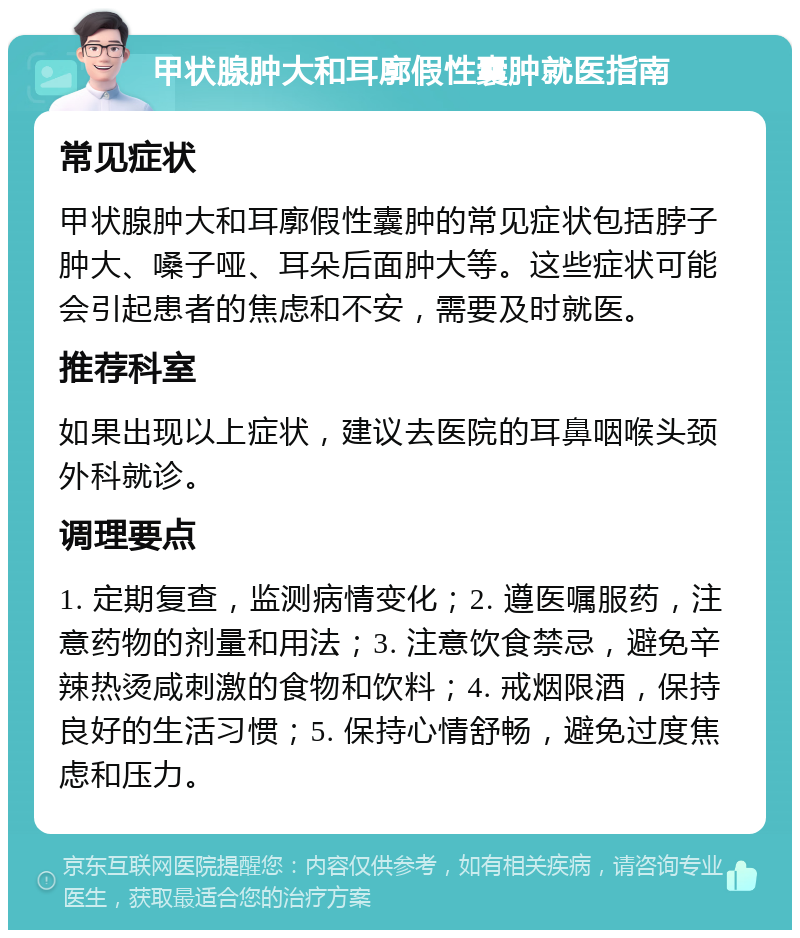 甲状腺肿大和耳廓假性囊肿就医指南 常见症状 甲状腺肿大和耳廓假性囊肿的常见症状包括脖子肿大、嗓子哑、耳朵后面肿大等。这些症状可能会引起患者的焦虑和不安，需要及时就医。 推荐科室 如果出现以上症状，建议去医院的耳鼻咽喉头颈外科就诊。 调理要点 1. 定期复查，监测病情变化；2. 遵医嘱服药，注意药物的剂量和用法；3. 注意饮食禁忌，避免辛辣热烫咸刺激的食物和饮料；4. 戒烟限酒，保持良好的生活习惯；5. 保持心情舒畅，避免过度焦虑和压力。