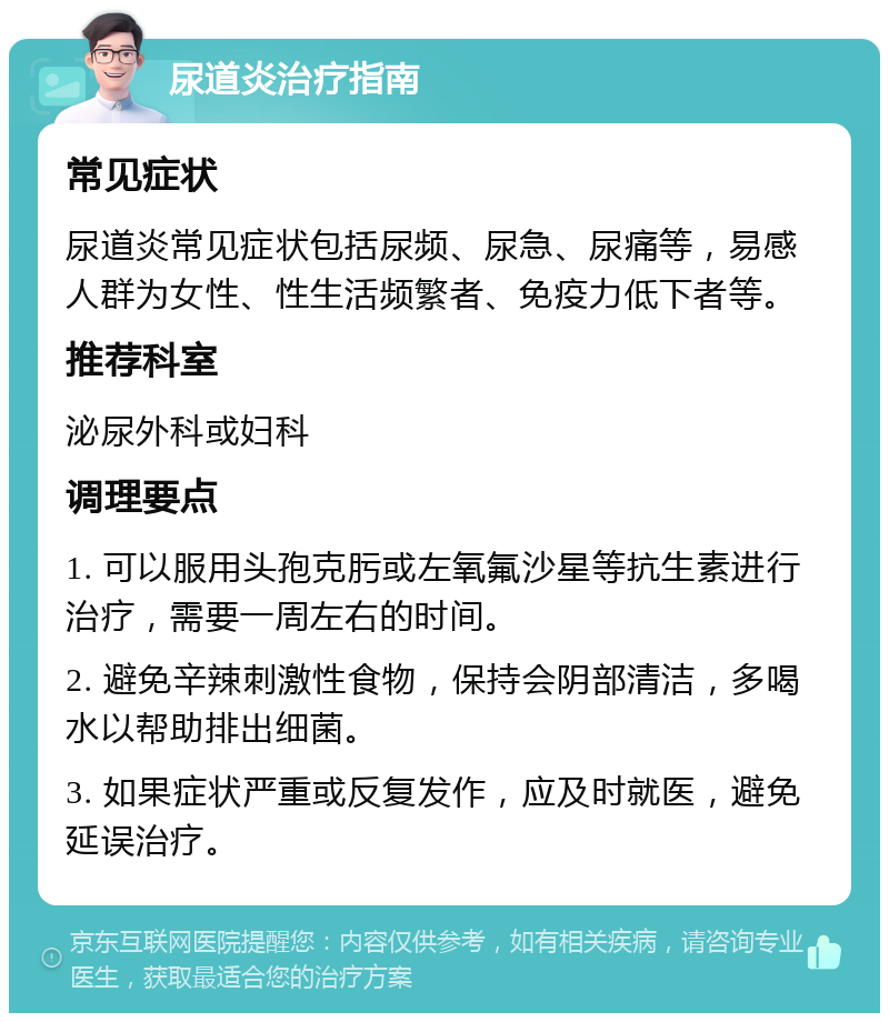 尿道炎治疗指南 常见症状 尿道炎常见症状包括尿频、尿急、尿痛等，易感人群为女性、性生活频繁者、免疫力低下者等。 推荐科室 泌尿外科或妇科 调理要点 1. 可以服用头孢克肟或左氧氟沙星等抗生素进行治疗，需要一周左右的时间。 2. 避免辛辣刺激性食物，保持会阴部清洁，多喝水以帮助排出细菌。 3. 如果症状严重或反复发作，应及时就医，避免延误治疗。