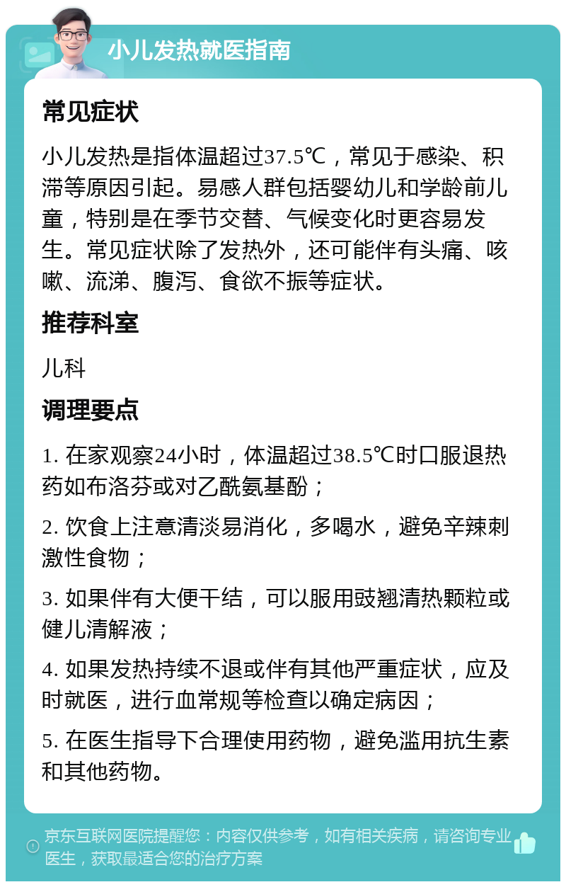 小儿发热就医指南 常见症状 小儿发热是指体温超过37.5℃，常见于感染、积滞等原因引起。易感人群包括婴幼儿和学龄前儿童，特别是在季节交替、气候变化时更容易发生。常见症状除了发热外，还可能伴有头痛、咳嗽、流涕、腹泻、食欲不振等症状。 推荐科室 儿科 调理要点 1. 在家观察24小时，体温超过38.5℃时口服退热药如布洛芬或对乙酰氨基酚； 2. 饮食上注意清淡易消化，多喝水，避免辛辣刺激性食物； 3. 如果伴有大便干结，可以服用豉翘清热颗粒或健儿清解液； 4. 如果发热持续不退或伴有其他严重症状，应及时就医，进行血常规等检查以确定病因； 5. 在医生指导下合理使用药物，避免滥用抗生素和其他药物。