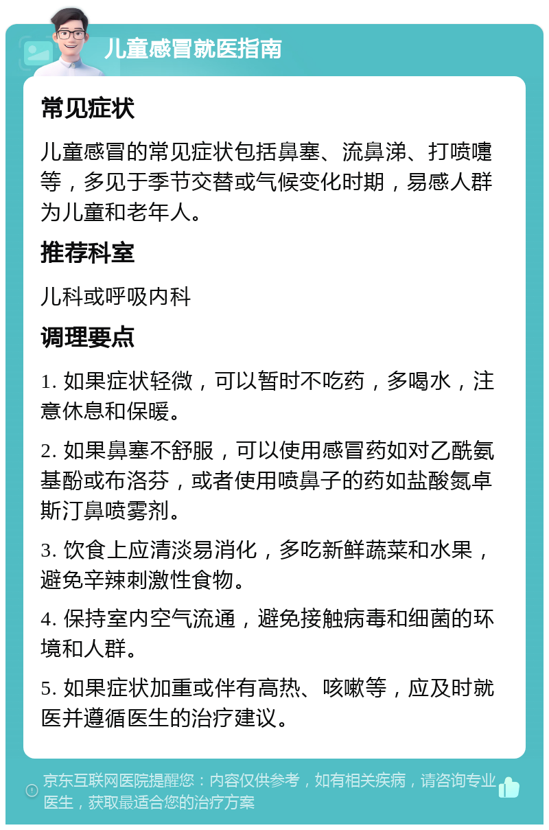 儿童感冒就医指南 常见症状 儿童感冒的常见症状包括鼻塞、流鼻涕、打喷嚏等，多见于季节交替或气候变化时期，易感人群为儿童和老年人。 推荐科室 儿科或呼吸内科 调理要点 1. 如果症状轻微，可以暂时不吃药，多喝水，注意休息和保暖。 2. 如果鼻塞不舒服，可以使用感冒药如对乙酰氨基酚或布洛芬，或者使用喷鼻子的药如盐酸氮卓斯汀鼻喷雾剂。 3. 饮食上应清淡易消化，多吃新鲜蔬菜和水果，避免辛辣刺激性食物。 4. 保持室内空气流通，避免接触病毒和细菌的环境和人群。 5. 如果症状加重或伴有高热、咳嗽等，应及时就医并遵循医生的治疗建议。