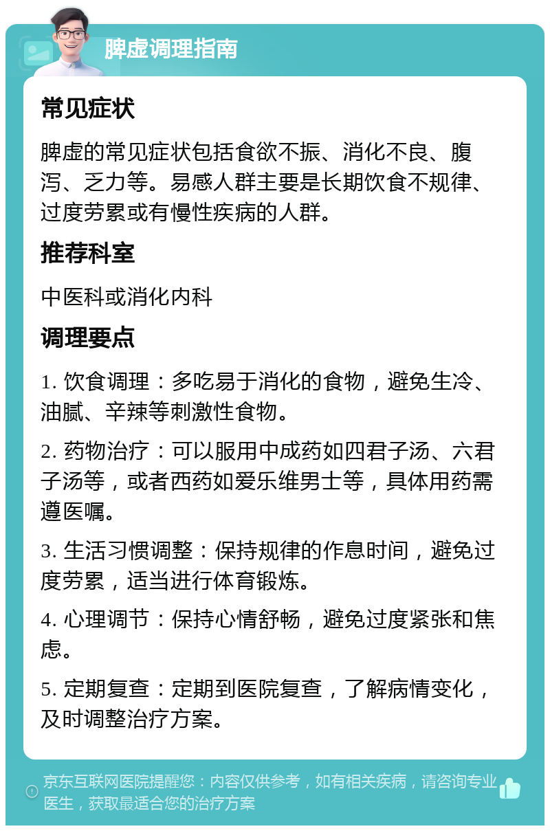 脾虚调理指南 常见症状 脾虚的常见症状包括食欲不振、消化不良、腹泻、乏力等。易感人群主要是长期饮食不规律、过度劳累或有慢性疾病的人群。 推荐科室 中医科或消化内科 调理要点 1. 饮食调理：多吃易于消化的食物，避免生冷、油腻、辛辣等刺激性食物。 2. 药物治疗：可以服用中成药如四君子汤、六君子汤等，或者西药如爱乐维男士等，具体用药需遵医嘱。 3. 生活习惯调整：保持规律的作息时间，避免过度劳累，适当进行体育锻炼。 4. 心理调节：保持心情舒畅，避免过度紧张和焦虑。 5. 定期复查：定期到医院复查，了解病情变化，及时调整治疗方案。