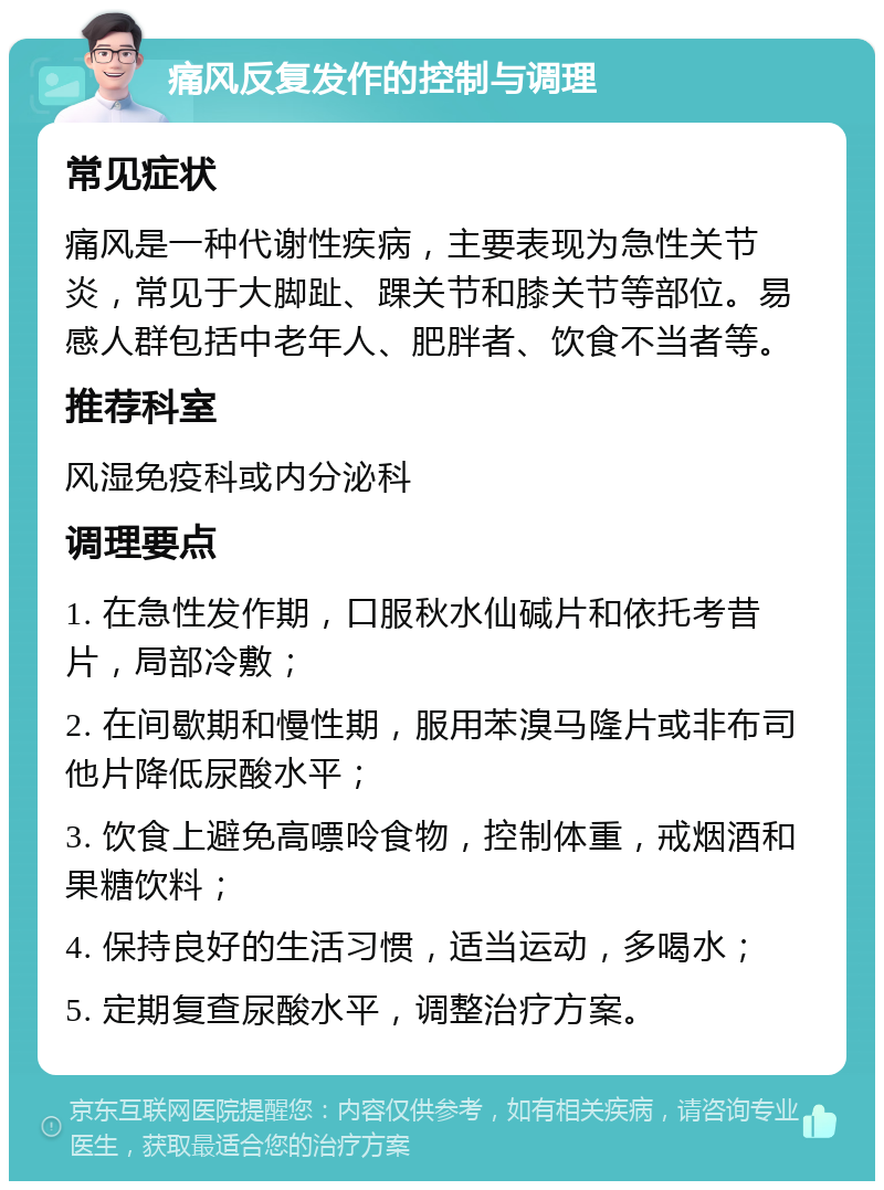 痛风反复发作的控制与调理 常见症状 痛风是一种代谢性疾病，主要表现为急性关节炎，常见于大脚趾、踝关节和膝关节等部位。易感人群包括中老年人、肥胖者、饮食不当者等。 推荐科室 风湿免疫科或内分泌科 调理要点 1. 在急性发作期，口服秋水仙碱片和依托考昔片，局部冷敷； 2. 在间歇期和慢性期，服用苯溴马隆片或非布司他片降低尿酸水平； 3. 饮食上避免高嘌呤食物，控制体重，戒烟酒和果糖饮料； 4. 保持良好的生活习惯，适当运动，多喝水； 5. 定期复查尿酸水平，调整治疗方案。