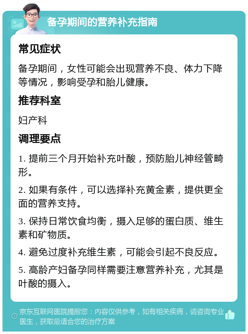 备孕期间的营养补充指南 常见症状 备孕期间，女性可能会出现营养不良、体力下降等情况，影响受孕和胎儿健康。 推荐科室 妇产科 调理要点 1. 提前三个月开始补充叶酸，预防胎儿神经管畸形。 2. 如果有条件，可以选择补充黄金素，提供更全面的营养支持。 3. 保持日常饮食均衡，摄入足够的蛋白质、维生素和矿物质。 4. 避免过度补充维生素，可能会引起不良反应。 5. 高龄产妇备孕同样需要注意营养补充，尤其是叶酸的摄入。