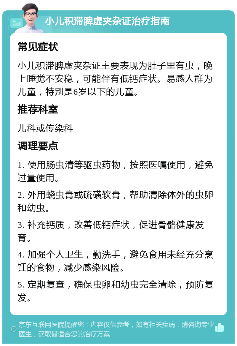 小儿积滞脾虚夹杂证治疗指南 常见症状 小儿积滞脾虚夹杂证主要表现为肚子里有虫，晚上睡觉不安稳，可能伴有低钙症状。易感人群为儿童，特别是6岁以下的儿童。 推荐科室 儿科或传染科 调理要点 1. 使用肠虫清等驱虫药物，按照医嘱使用，避免过量使用。 2. 外用蛲虫膏或硫磺软膏，帮助清除体外的虫卵和幼虫。 3. 补充钙质，改善低钙症状，促进骨骼健康发育。 4. 加强个人卫生，勤洗手，避免食用未经充分烹饪的食物，减少感染风险。 5. 定期复查，确保虫卵和幼虫完全清除，预防复发。