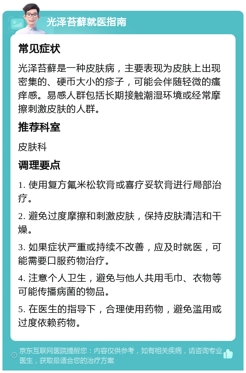 光泽苔藓就医指南 常见症状 光泽苔藓是一种皮肤病，主要表现为皮肤上出现密集的、硬币大小的疹子，可能会伴随轻微的瘙痒感。易感人群包括长期接触潮湿环境或经常摩擦刺激皮肤的人群。 推荐科室 皮肤科 调理要点 1. 使用复方氟米松软膏或喜疗妥软膏进行局部治疗。 2. 避免过度摩擦和刺激皮肤，保持皮肤清洁和干燥。 3. 如果症状严重或持续不改善，应及时就医，可能需要口服药物治疗。 4. 注意个人卫生，避免与他人共用毛巾、衣物等可能传播病菌的物品。 5. 在医生的指导下，合理使用药物，避免滥用或过度依赖药物。