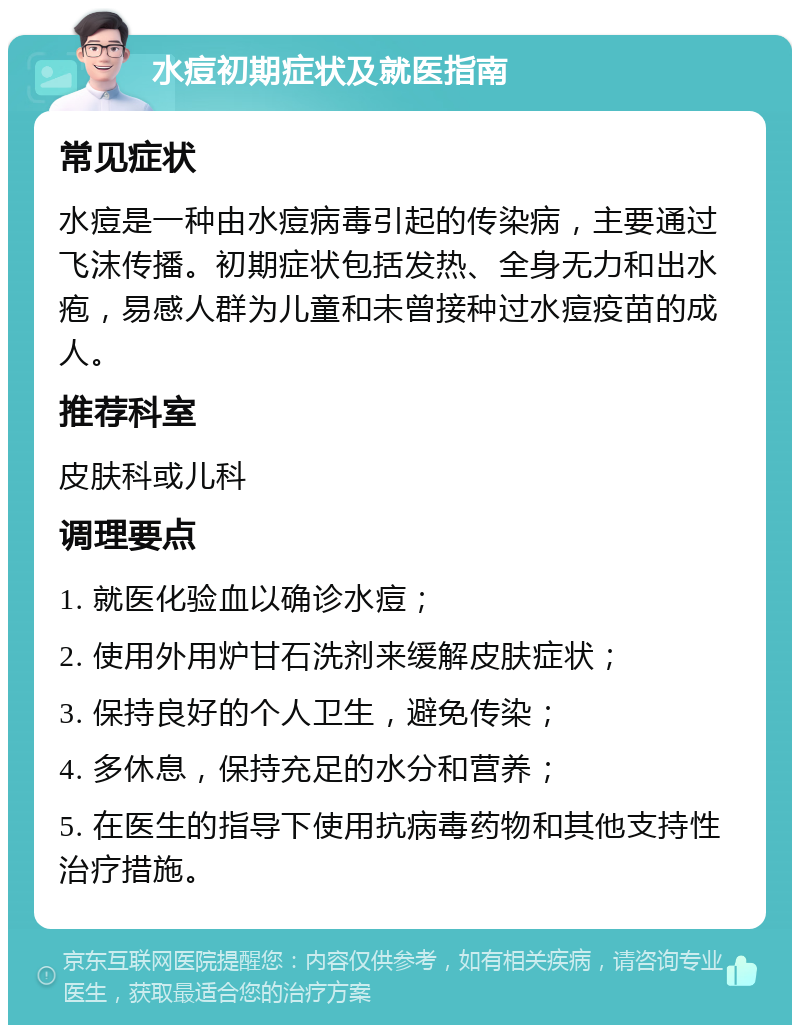 水痘初期症状及就医指南 常见症状 水痘是一种由水痘病毒引起的传染病，主要通过飞沫传播。初期症状包括发热、全身无力和出水疱，易感人群为儿童和未曾接种过水痘疫苗的成人。 推荐科室 皮肤科或儿科 调理要点 1. 就医化验血以确诊水痘； 2. 使用外用炉甘石洗剂来缓解皮肤症状； 3. 保持良好的个人卫生，避免传染； 4. 多休息，保持充足的水分和营养； 5. 在医生的指导下使用抗病毒药物和其他支持性治疗措施。