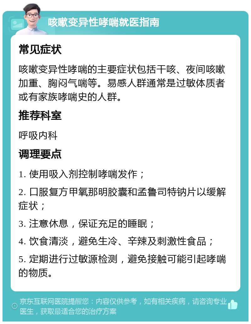 咳嗽变异性哮喘就医指南 常见症状 咳嗽变异性哮喘的主要症状包括干咳、夜间咳嗽加重、胸闷气喘等。易感人群通常是过敏体质者或有家族哮喘史的人群。 推荐科室 呼吸内科 调理要点 1. 使用吸入剂控制哮喘发作； 2. 口服复方甲氧那明胶囊和孟鲁司特钠片以缓解症状； 3. 注意休息，保证充足的睡眠； 4. 饮食清淡，避免生冷、辛辣及刺激性食品； 5. 定期进行过敏源检测，避免接触可能引起哮喘的物质。