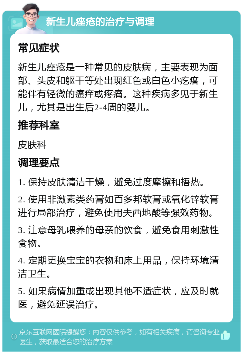 新生儿痤疮的治疗与调理 常见症状 新生儿痤疮是一种常见的皮肤病，主要表现为面部、头皮和躯干等处出现红色或白色小疙瘩，可能伴有轻微的瘙痒或疼痛。这种疾病多见于新生儿，尤其是出生后2-4周的婴儿。 推荐科室 皮肤科 调理要点 1. 保持皮肤清洁干燥，避免过度摩擦和捂热。 2. 使用非激素类药膏如百多邦软膏或氧化锌软膏进行局部治疗，避免使用夫西地酸等强效药物。 3. 注意母乳喂养的母亲的饮食，避免食用刺激性食物。 4. 定期更换宝宝的衣物和床上用品，保持环境清洁卫生。 5. 如果病情加重或出现其他不适症状，应及时就医，避免延误治疗。