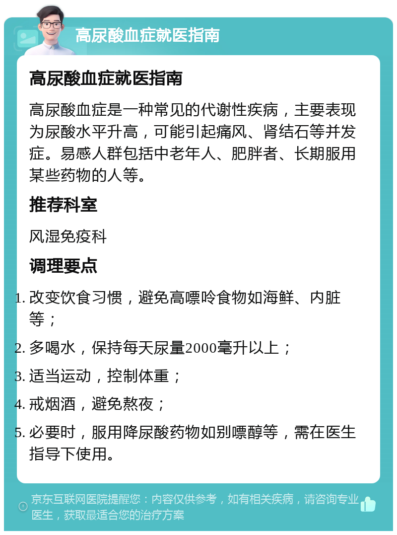 高尿酸血症就医指南 高尿酸血症就医指南 高尿酸血症是一种常见的代谢性疾病，主要表现为尿酸水平升高，可能引起痛风、肾结石等并发症。易感人群包括中老年人、肥胖者、长期服用某些药物的人等。 推荐科室 风湿免疫科 调理要点 改变饮食习惯，避免高嘌呤食物如海鲜、内脏等； 多喝水，保持每天尿量2000毫升以上； 适当运动，控制体重； 戒烟酒，避免熬夜； 必要时，服用降尿酸药物如别嘌醇等，需在医生指导下使用。