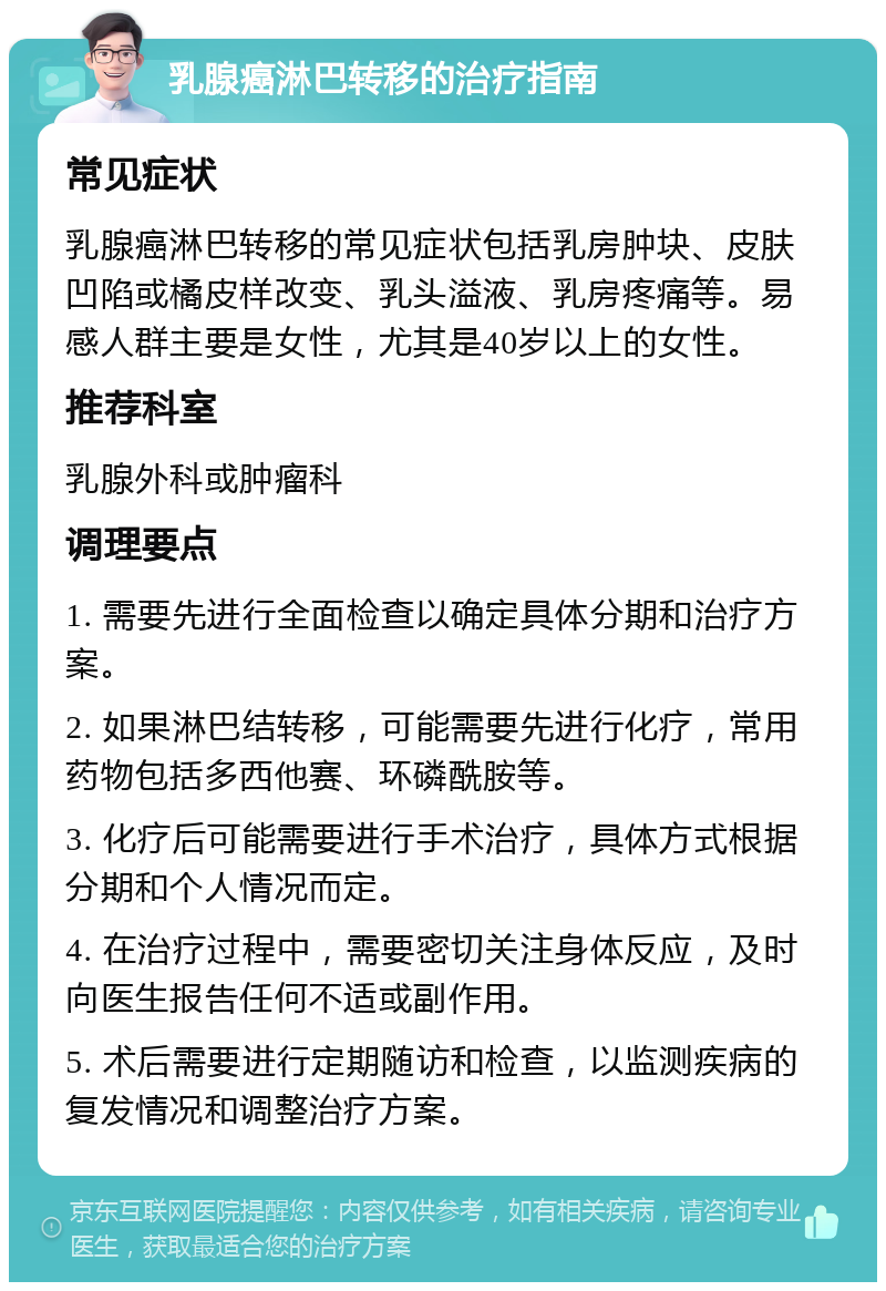 乳腺癌淋巴转移的治疗指南 常见症状 乳腺癌淋巴转移的常见症状包括乳房肿块、皮肤凹陷或橘皮样改变、乳头溢液、乳房疼痛等。易感人群主要是女性，尤其是40岁以上的女性。 推荐科室 乳腺外科或肿瘤科 调理要点 1. 需要先进行全面检查以确定具体分期和治疗方案。 2. 如果淋巴结转移，可能需要先进行化疗，常用药物包括多西他赛、环磷酰胺等。 3. 化疗后可能需要进行手术治疗，具体方式根据分期和个人情况而定。 4. 在治疗过程中，需要密切关注身体反应，及时向医生报告任何不适或副作用。 5. 术后需要进行定期随访和检查，以监测疾病的复发情况和调整治疗方案。