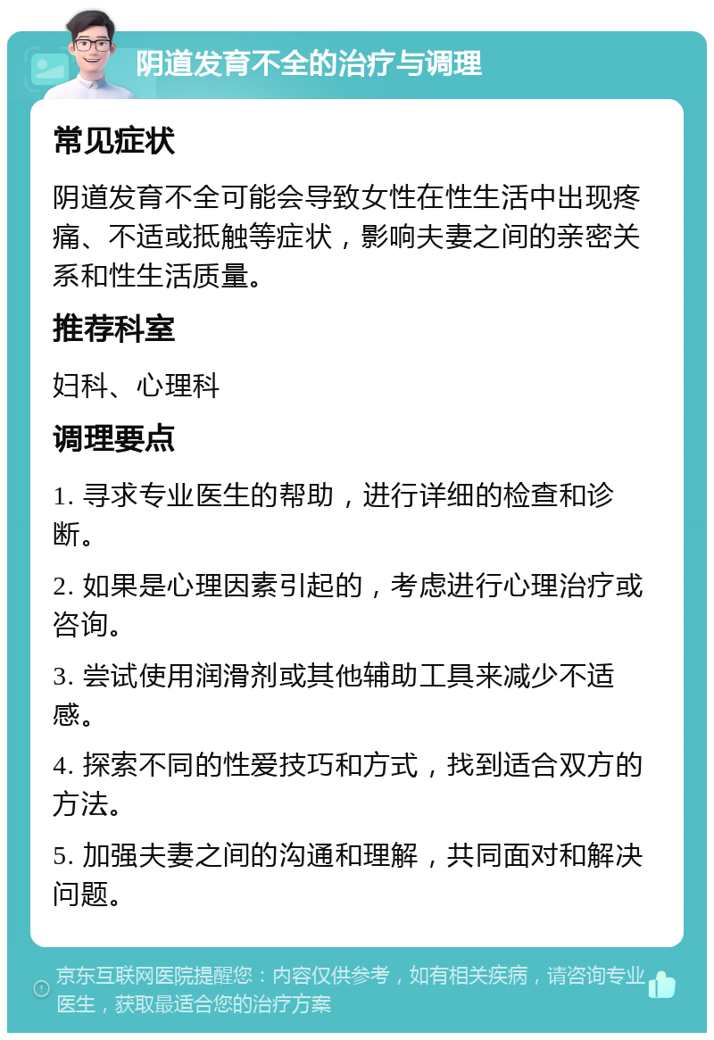 阴道发育不全的治疗与调理 常见症状 阴道发育不全可能会导致女性在性生活中出现疼痛、不适或抵触等症状，影响夫妻之间的亲密关系和性生活质量。 推荐科室 妇科、心理科 调理要点 1. 寻求专业医生的帮助，进行详细的检查和诊断。 2. 如果是心理因素引起的，考虑进行心理治疗或咨询。 3. 尝试使用润滑剂或其他辅助工具来减少不适感。 4. 探索不同的性爱技巧和方式，找到适合双方的方法。 5. 加强夫妻之间的沟通和理解，共同面对和解决问题。