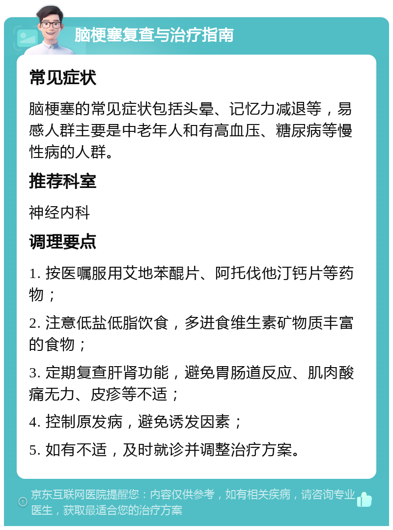 脑梗塞复查与治疗指南 常见症状 脑梗塞的常见症状包括头晕、记忆力减退等，易感人群主要是中老年人和有高血压、糖尿病等慢性病的人群。 推荐科室 神经内科 调理要点 1. 按医嘱服用艾地苯醌片、阿托伐他汀钙片等药物； 2. 注意低盐低脂饮食，多进食维生素矿物质丰富的食物； 3. 定期复查肝肾功能，避免胃肠道反应、肌肉酸痛无力、皮疹等不适； 4. 控制原发病，避免诱发因素； 5. 如有不适，及时就诊并调整治疗方案。