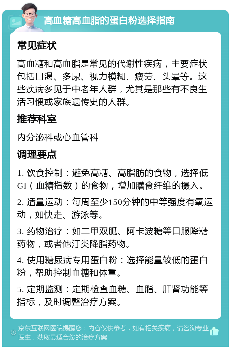 高血糖高血脂的蛋白粉选择指南 常见症状 高血糖和高血脂是常见的代谢性疾病，主要症状包括口渴、多尿、视力模糊、疲劳、头晕等。这些疾病多见于中老年人群，尤其是那些有不良生活习惯或家族遗传史的人群。 推荐科室 内分泌科或心血管科 调理要点 1. 饮食控制：避免高糖、高脂肪的食物，选择低GI（血糖指数）的食物，增加膳食纤维的摄入。 2. 适量运动：每周至少150分钟的中等强度有氧运动，如快走、游泳等。 3. 药物治疗：如二甲双胍、阿卡波糖等口服降糖药物，或者他汀类降脂药物。 4. 使用糖尿病专用蛋白粉：选择能量较低的蛋白粉，帮助控制血糖和体重。 5. 定期监测：定期检查血糖、血脂、肝肾功能等指标，及时调整治疗方案。