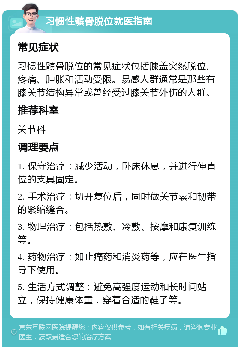 习惯性髌骨脱位就医指南 常见症状 习惯性髌骨脱位的常见症状包括膝盖突然脱位、疼痛、肿胀和活动受限。易感人群通常是那些有膝关节结构异常或曾经受过膝关节外伤的人群。 推荐科室 关节科 调理要点 1. 保守治疗：减少活动，卧床休息，并进行伸直位的支具固定。 2. 手术治疗：切开复位后，同时做关节囊和韧带的紧缩缝合。 3. 物理治疗：包括热敷、冷敷、按摩和康复训练等。 4. 药物治疗：如止痛药和消炎药等，应在医生指导下使用。 5. 生活方式调整：避免高强度运动和长时间站立，保持健康体重，穿着合适的鞋子等。