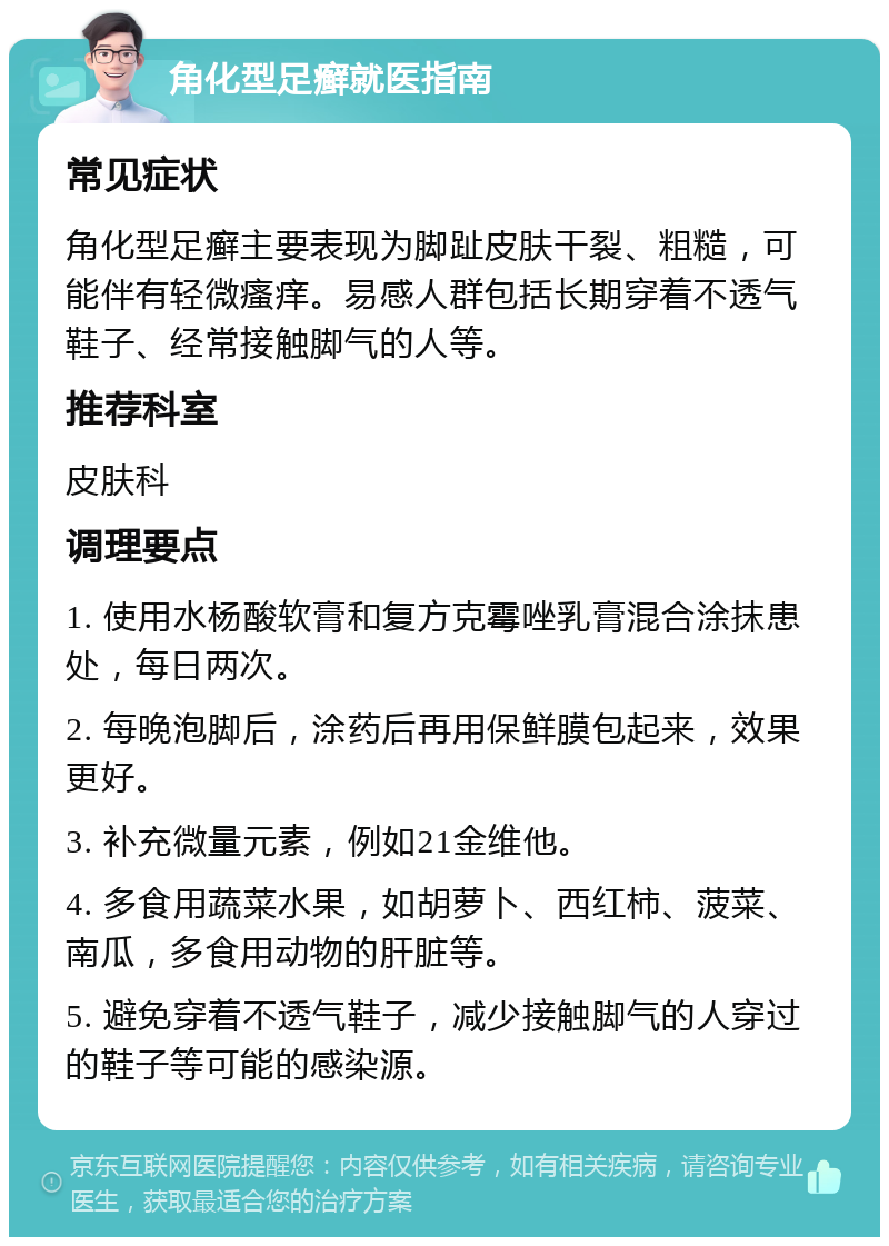 角化型足癣就医指南 常见症状 角化型足癣主要表现为脚趾皮肤干裂、粗糙，可能伴有轻微瘙痒。易感人群包括长期穿着不透气鞋子、经常接触脚气的人等。 推荐科室 皮肤科 调理要点 1. 使用水杨酸软膏和复方克霉唑乳膏混合涂抹患处，每日两次。 2. 每晚泡脚后，涂药后再用保鲜膜包起来，效果更好。 3. 补充微量元素，例如21金维他。 4. 多食用蔬菜水果，如胡萝卜、西红柿、菠菜、南瓜，多食用动物的肝脏等。 5. 避免穿着不透气鞋子，减少接触脚气的人穿过的鞋子等可能的感染源。