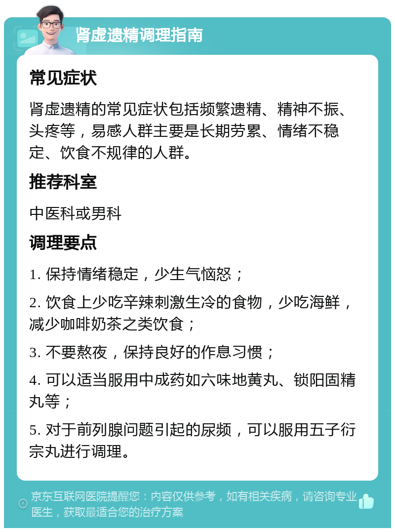 肾虚遗精调理指南 常见症状 肾虚遗精的常见症状包括频繁遗精、精神不振、头疼等，易感人群主要是长期劳累、情绪不稳定、饮食不规律的人群。 推荐科室 中医科或男科 调理要点 1. 保持情绪稳定，少生气恼怒； 2. 饮食上少吃辛辣刺激生冷的食物，少吃海鲜，减少咖啡奶茶之类饮食； 3. 不要熬夜，保持良好的作息习惯； 4. 可以适当服用中成药如六味地黄丸、锁阳固精丸等； 5. 对于前列腺问题引起的尿频，可以服用五子衍宗丸进行调理。