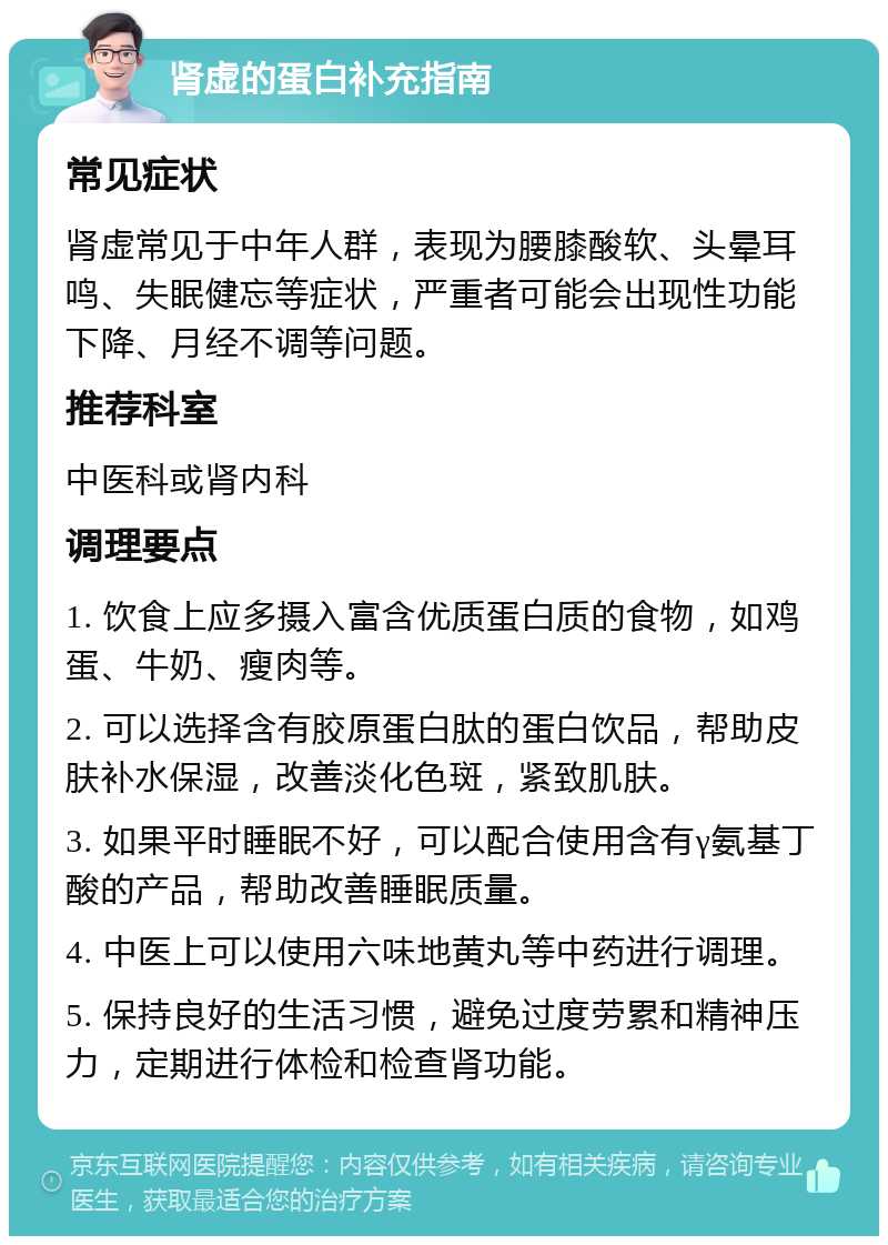 肾虚的蛋白补充指南 常见症状 肾虚常见于中年人群，表现为腰膝酸软、头晕耳鸣、失眠健忘等症状，严重者可能会出现性功能下降、月经不调等问题。 推荐科室 中医科或肾内科 调理要点 1. 饮食上应多摄入富含优质蛋白质的食物，如鸡蛋、牛奶、瘦肉等。 2. 可以选择含有胶原蛋白肽的蛋白饮品，帮助皮肤补水保湿，改善淡化色斑，紧致肌肤。 3. 如果平时睡眠不好，可以配合使用含有γ氨基丁酸的产品，帮助改善睡眠质量。 4. 中医上可以使用六味地黄丸等中药进行调理。 5. 保持良好的生活习惯，避免过度劳累和精神压力，定期进行体检和检查肾功能。