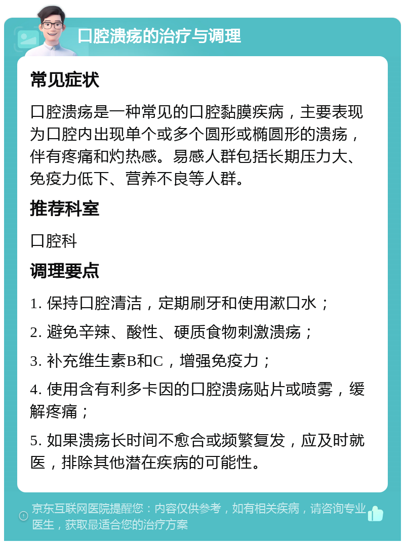 口腔溃疡的治疗与调理 常见症状 口腔溃疡是一种常见的口腔黏膜疾病，主要表现为口腔内出现单个或多个圆形或椭圆形的溃疡，伴有疼痛和灼热感。易感人群包括长期压力大、免疫力低下、营养不良等人群。 推荐科室 口腔科 调理要点 1. 保持口腔清洁，定期刷牙和使用漱口水； 2. 避免辛辣、酸性、硬质食物刺激溃疡； 3. 补充维生素B和C，增强免疫力； 4. 使用含有利多卡因的口腔溃疡贴片或喷雾，缓解疼痛； 5. 如果溃疡长时间不愈合或频繁复发，应及时就医，排除其他潜在疾病的可能性。