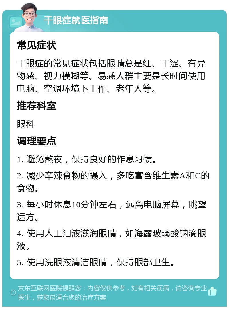 干眼症就医指南 常见症状 干眼症的常见症状包括眼睛总是红、干涩、有异物感、视力模糊等。易感人群主要是长时间使用电脑、空调环境下工作、老年人等。 推荐科室 眼科 调理要点 1. 避免熬夜，保持良好的作息习惯。 2. 减少辛辣食物的摄入，多吃富含维生素A和C的食物。 3. 每小时休息10分钟左右，远离电脑屏幕，眺望远方。 4. 使用人工泪液滋润眼睛，如海露玻璃酸钠滴眼液。 5. 使用洗眼液清洁眼睛，保持眼部卫生。