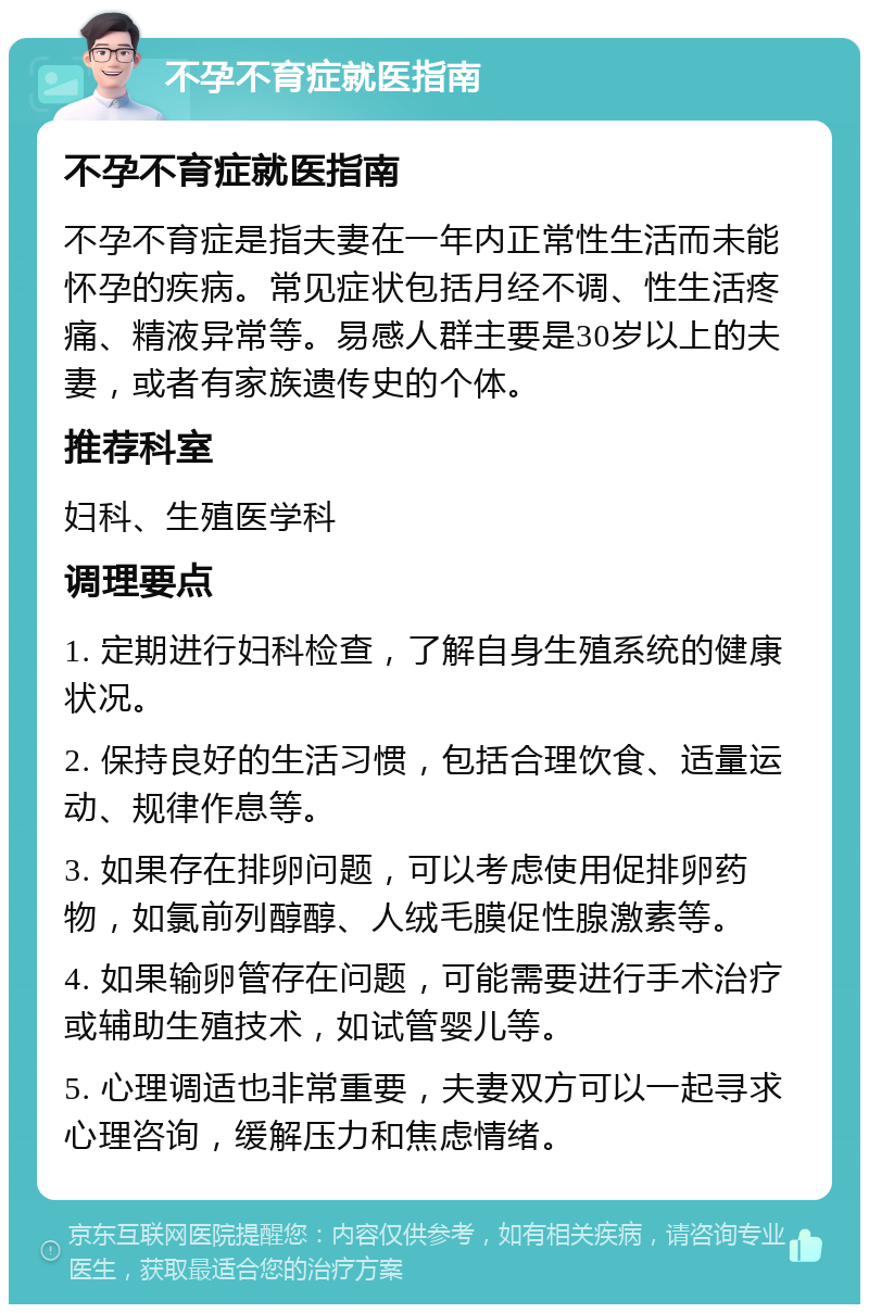 不孕不育症就医指南 不孕不育症就医指南 不孕不育症是指夫妻在一年内正常性生活而未能怀孕的疾病。常见症状包括月经不调、性生活疼痛、精液异常等。易感人群主要是30岁以上的夫妻，或者有家族遗传史的个体。 推荐科室 妇科、生殖医学科 调理要点 1. 定期进行妇科检查，了解自身生殖系统的健康状况。 2. 保持良好的生活习惯，包括合理饮食、适量运动、规律作息等。 3. 如果存在排卵问题，可以考虑使用促排卵药物，如氯前列醇醇、人绒毛膜促性腺激素等。 4. 如果输卵管存在问题，可能需要进行手术治疗或辅助生殖技术，如试管婴儿等。 5. 心理调适也非常重要，夫妻双方可以一起寻求心理咨询，缓解压力和焦虑情绪。