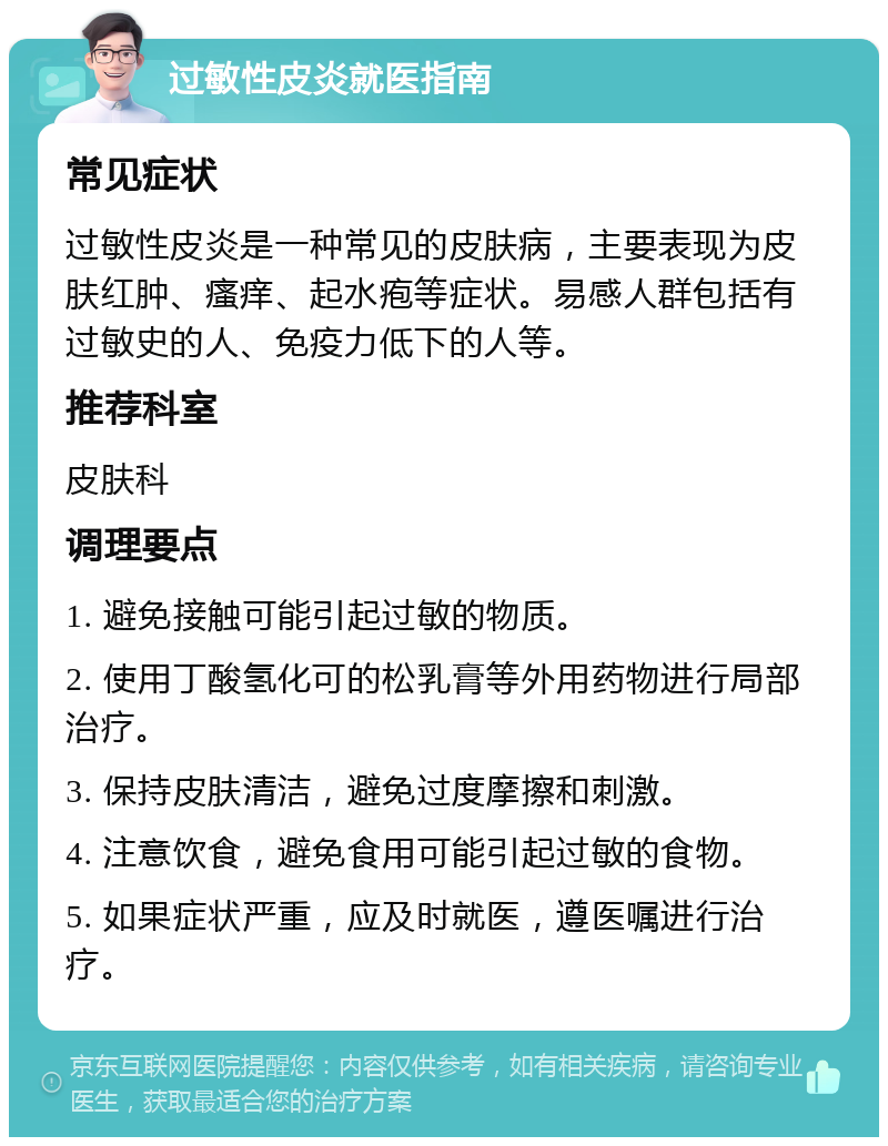 过敏性皮炎就医指南 常见症状 过敏性皮炎是一种常见的皮肤病，主要表现为皮肤红肿、瘙痒、起水疱等症状。易感人群包括有过敏史的人、免疫力低下的人等。 推荐科室 皮肤科 调理要点 1. 避免接触可能引起过敏的物质。 2. 使用丁酸氢化可的松乳膏等外用药物进行局部治疗。 3. 保持皮肤清洁，避免过度摩擦和刺激。 4. 注意饮食，避免食用可能引起过敏的食物。 5. 如果症状严重，应及时就医，遵医嘱进行治疗。