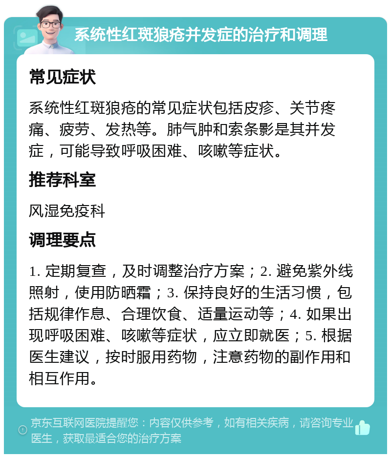 系统性红斑狼疮并发症的治疗和调理 常见症状 系统性红斑狼疮的常见症状包括皮疹、关节疼痛、疲劳、发热等。肺气肿和索条影是其并发症，可能导致呼吸困难、咳嗽等症状。 推荐科室 风湿免疫科 调理要点 1. 定期复查，及时调整治疗方案；2. 避免紫外线照射，使用防晒霜；3. 保持良好的生活习惯，包括规律作息、合理饮食、适量运动等；4. 如果出现呼吸困难、咳嗽等症状，应立即就医；5. 根据医生建议，按时服用药物，注意药物的副作用和相互作用。