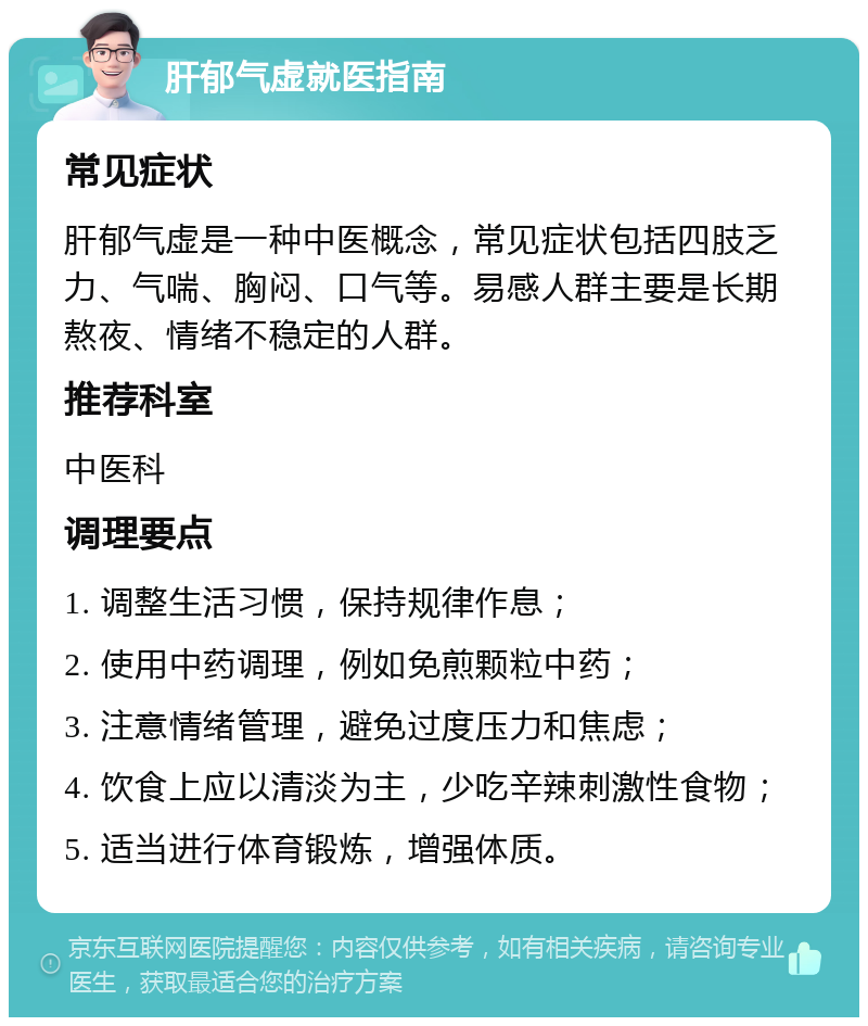 肝郁气虚就医指南 常见症状 肝郁气虚是一种中医概念，常见症状包括四肢乏力、气喘、胸闷、口气等。易感人群主要是长期熬夜、情绪不稳定的人群。 推荐科室 中医科 调理要点 1. 调整生活习惯，保持规律作息； 2. 使用中药调理，例如免煎颗粒中药； 3. 注意情绪管理，避免过度压力和焦虑； 4. 饮食上应以清淡为主，少吃辛辣刺激性食物； 5. 适当进行体育锻炼，增强体质。