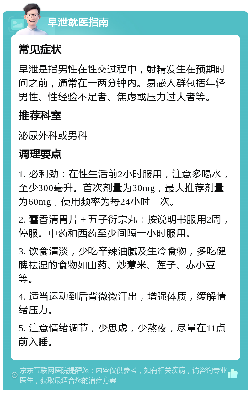 早泄就医指南 常见症状 早泄是指男性在性交过程中，射精发生在预期时间之前，通常在一两分钟内。易感人群包括年轻男性、性经验不足者、焦虑或压力过大者等。 推荐科室 泌尿外科或男科 调理要点 1. 必利劲：在性生活前2小时服用，注意多喝水，至少300毫升。首次剂量为30mg，最大推荐剂量为60mg，使用频率为每24小时一次。 2. 藿香清胃片＋五子衍宗丸：按说明书服用2周，停服。中药和西药至少间隔一小时服用。 3. 饮食清淡，少吃辛辣油腻及生冷食物，多吃健脾祛湿的食物如山药、炒薏米、莲子、赤小豆等。 4. 适当运动到后背微微汗出，增强体质，缓解情绪压力。 5. 注意情绪调节，少思虑，少熬夜，尽量在11点前入睡。