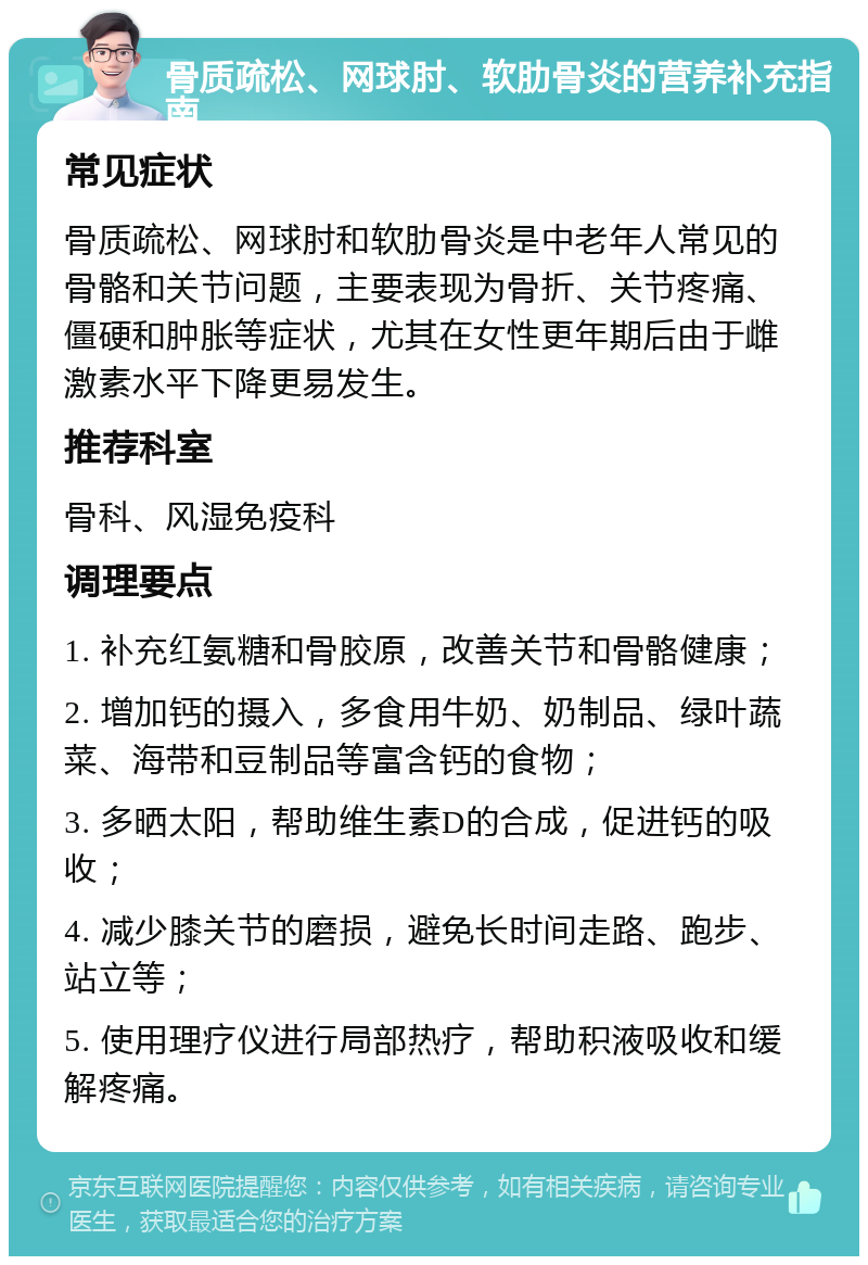 骨质疏松、网球肘、软肋骨炎的营养补充指南 常见症状 骨质疏松、网球肘和软肋骨炎是中老年人常见的骨骼和关节问题，主要表现为骨折、关节疼痛、僵硬和肿胀等症状，尤其在女性更年期后由于雌激素水平下降更易发生。 推荐科室 骨科、风湿免疫科 调理要点 1. 补充红氨糖和骨胶原，改善关节和骨骼健康； 2. 增加钙的摄入，多食用牛奶、奶制品、绿叶蔬菜、海带和豆制品等富含钙的食物； 3. 多晒太阳，帮助维生素D的合成，促进钙的吸收； 4. 减少膝关节的磨损，避免长时间走路、跑步、站立等； 5. 使用理疗仪进行局部热疗，帮助积液吸收和缓解疼痛。