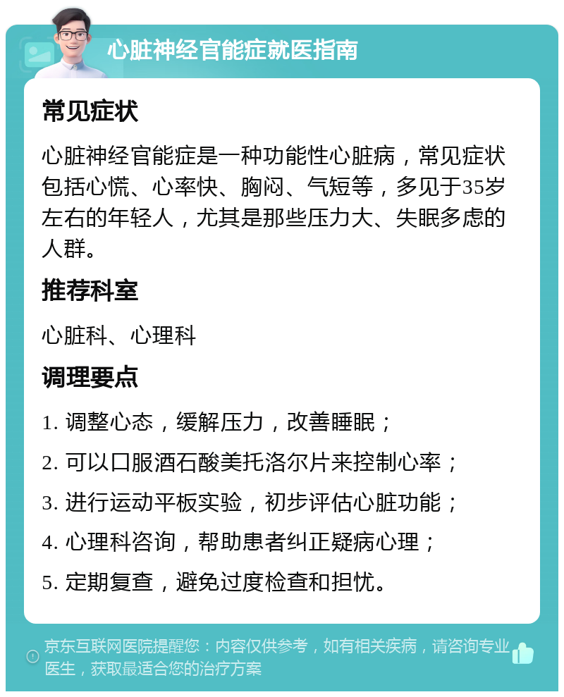 心脏神经官能症就医指南 常见症状 心脏神经官能症是一种功能性心脏病，常见症状包括心慌、心率快、胸闷、气短等，多见于35岁左右的年轻人，尤其是那些压力大、失眠多虑的人群。 推荐科室 心脏科、心理科 调理要点 1. 调整心态，缓解压力，改善睡眠； 2. 可以口服酒石酸美托洛尔片来控制心率； 3. 进行运动平板实验，初步评估心脏功能； 4. 心理科咨询，帮助患者纠正疑病心理； 5. 定期复查，避免过度检查和担忧。