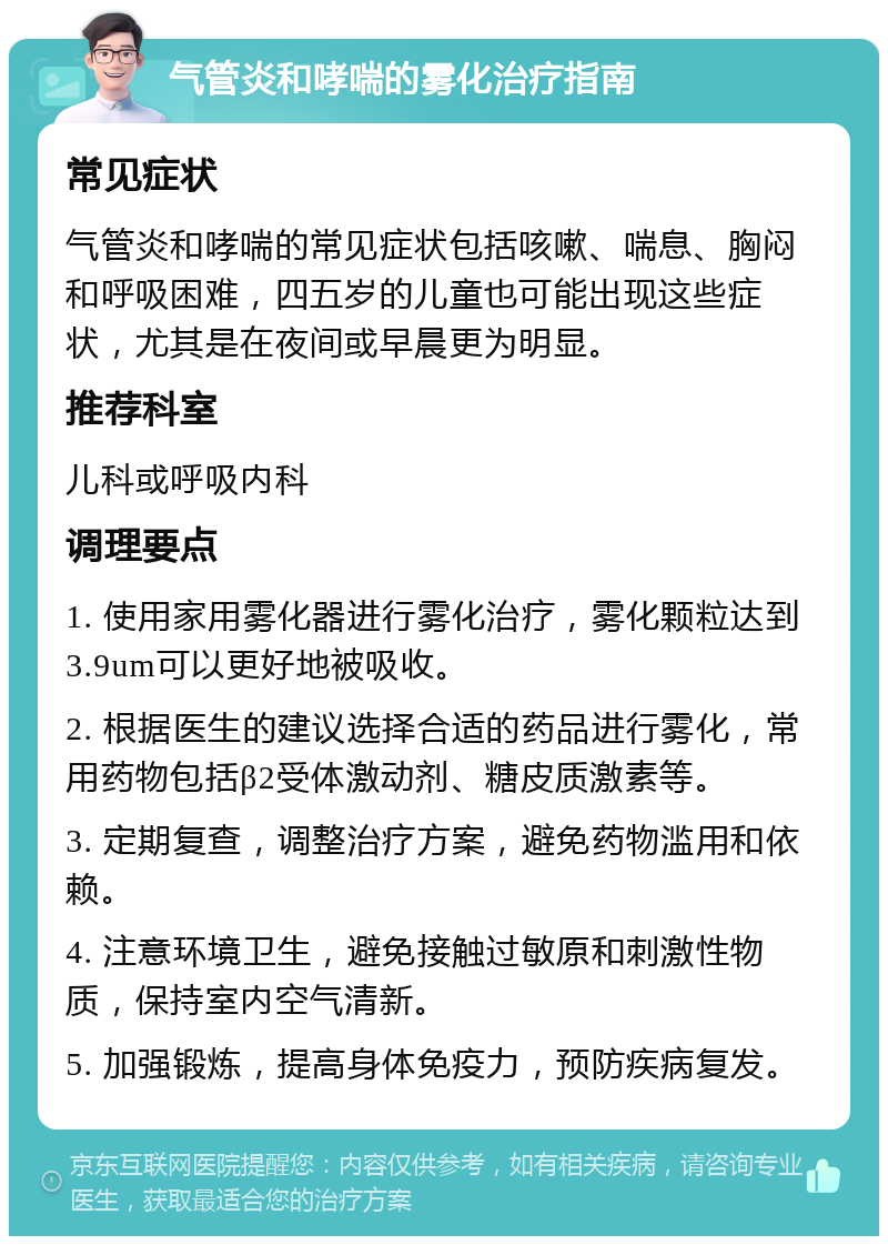 气管炎和哮喘的雾化治疗指南 常见症状 气管炎和哮喘的常见症状包括咳嗽、喘息、胸闷和呼吸困难，四五岁的儿童也可能出现这些症状，尤其是在夜间或早晨更为明显。 推荐科室 儿科或呼吸内科 调理要点 1. 使用家用雾化器进行雾化治疗，雾化颗粒达到3.9um可以更好地被吸收。 2. 根据医生的建议选择合适的药品进行雾化，常用药物包括β2受体激动剂、糖皮质激素等。 3. 定期复查，调整治疗方案，避免药物滥用和依赖。 4. 注意环境卫生，避免接触过敏原和刺激性物质，保持室内空气清新。 5. 加强锻炼，提高身体免疫力，预防疾病复发。