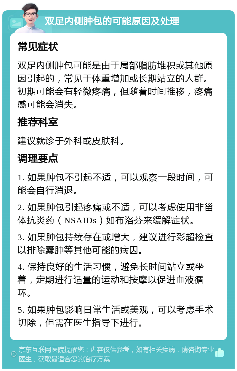 双足内侧肿包的可能原因及处理 常见症状 双足内侧肿包可能是由于局部脂肪堆积或其他原因引起的，常见于体重增加或长期站立的人群。初期可能会有轻微疼痛，但随着时间推移，疼痛感可能会消失。 推荐科室 建议就诊于外科或皮肤科。 调理要点 1. 如果肿包不引起不适，可以观察一段时间，可能会自行消退。 2. 如果肿包引起疼痛或不适，可以考虑使用非甾体抗炎药（NSAIDs）如布洛芬来缓解症状。 3. 如果肿包持续存在或增大，建议进行彩超检查以排除囊肿等其他可能的病因。 4. 保持良好的生活习惯，避免长时间站立或坐着，定期进行适量的运动和按摩以促进血液循环。 5. 如果肿包影响日常生活或美观，可以考虑手术切除，但需在医生指导下进行。