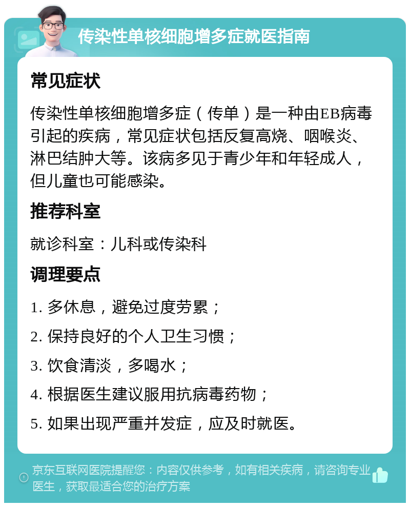 传染性单核细胞增多症就医指南 常见症状 传染性单核细胞增多症（传单）是一种由EB病毒引起的疾病，常见症状包括反复高烧、咽喉炎、淋巴结肿大等。该病多见于青少年和年轻成人，但儿童也可能感染。 推荐科室 就诊科室：儿科或传染科 调理要点 1. 多休息，避免过度劳累； 2. 保持良好的个人卫生习惯； 3. 饮食清淡，多喝水； 4. 根据医生建议服用抗病毒药物； 5. 如果出现严重并发症，应及时就医。