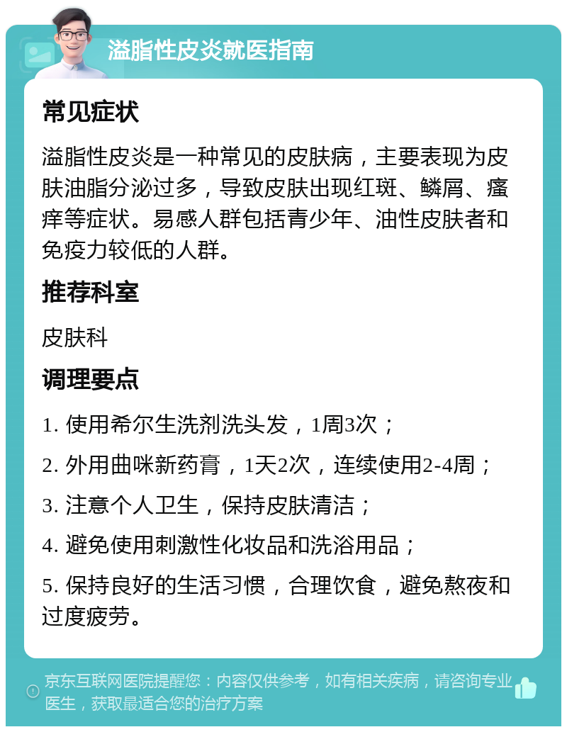 溢脂性皮炎就医指南 常见症状 溢脂性皮炎是一种常见的皮肤病，主要表现为皮肤油脂分泌过多，导致皮肤出现红斑、鳞屑、瘙痒等症状。易感人群包括青少年、油性皮肤者和免疫力较低的人群。 推荐科室 皮肤科 调理要点 1. 使用希尔生洗剂洗头发，1周3次； 2. 外用曲咪新药膏，1天2次，连续使用2-4周； 3. 注意个人卫生，保持皮肤清洁； 4. 避免使用刺激性化妆品和洗浴用品； 5. 保持良好的生活习惯，合理饮食，避免熬夜和过度疲劳。