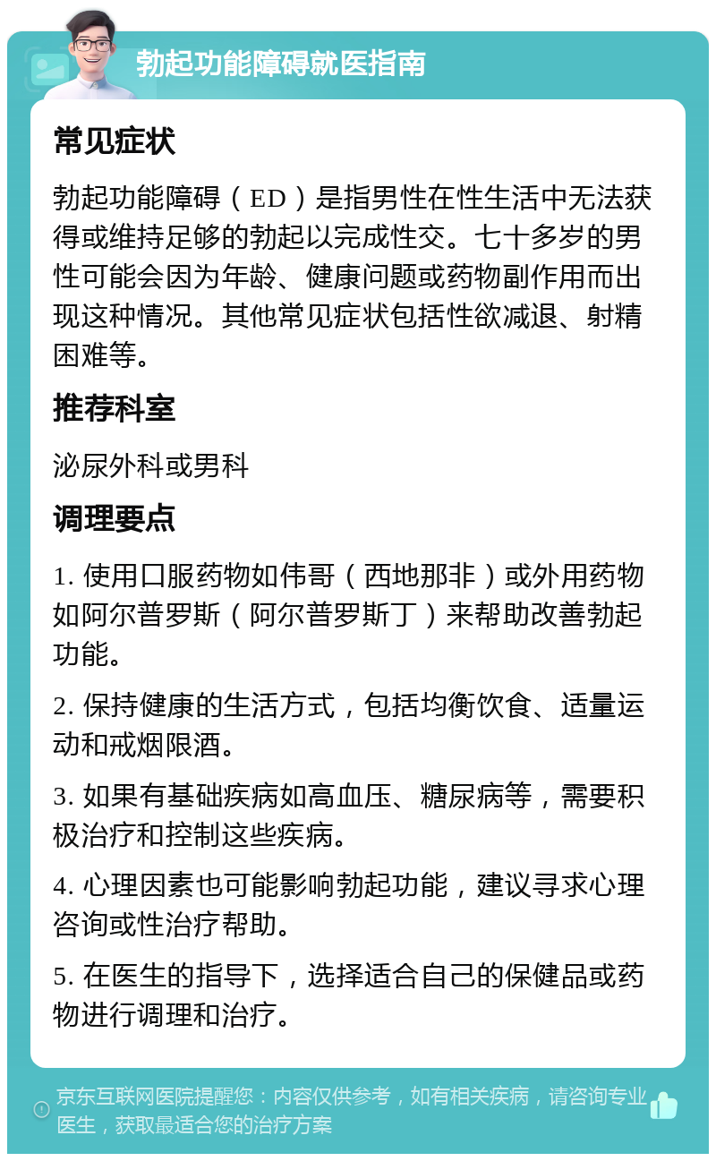 勃起功能障碍就医指南 常见症状 勃起功能障碍（ED）是指男性在性生活中无法获得或维持足够的勃起以完成性交。七十多岁的男性可能会因为年龄、健康问题或药物副作用而出现这种情况。其他常见症状包括性欲减退、射精困难等。 推荐科室 泌尿外科或男科 调理要点 1. 使用口服药物如伟哥（西地那非）或外用药物如阿尔普罗斯（阿尔普罗斯丁）来帮助改善勃起功能。 2. 保持健康的生活方式，包括均衡饮食、适量运动和戒烟限酒。 3. 如果有基础疾病如高血压、糖尿病等，需要积极治疗和控制这些疾病。 4. 心理因素也可能影响勃起功能，建议寻求心理咨询或性治疗帮助。 5. 在医生的指导下，选择适合自己的保健品或药物进行调理和治疗。