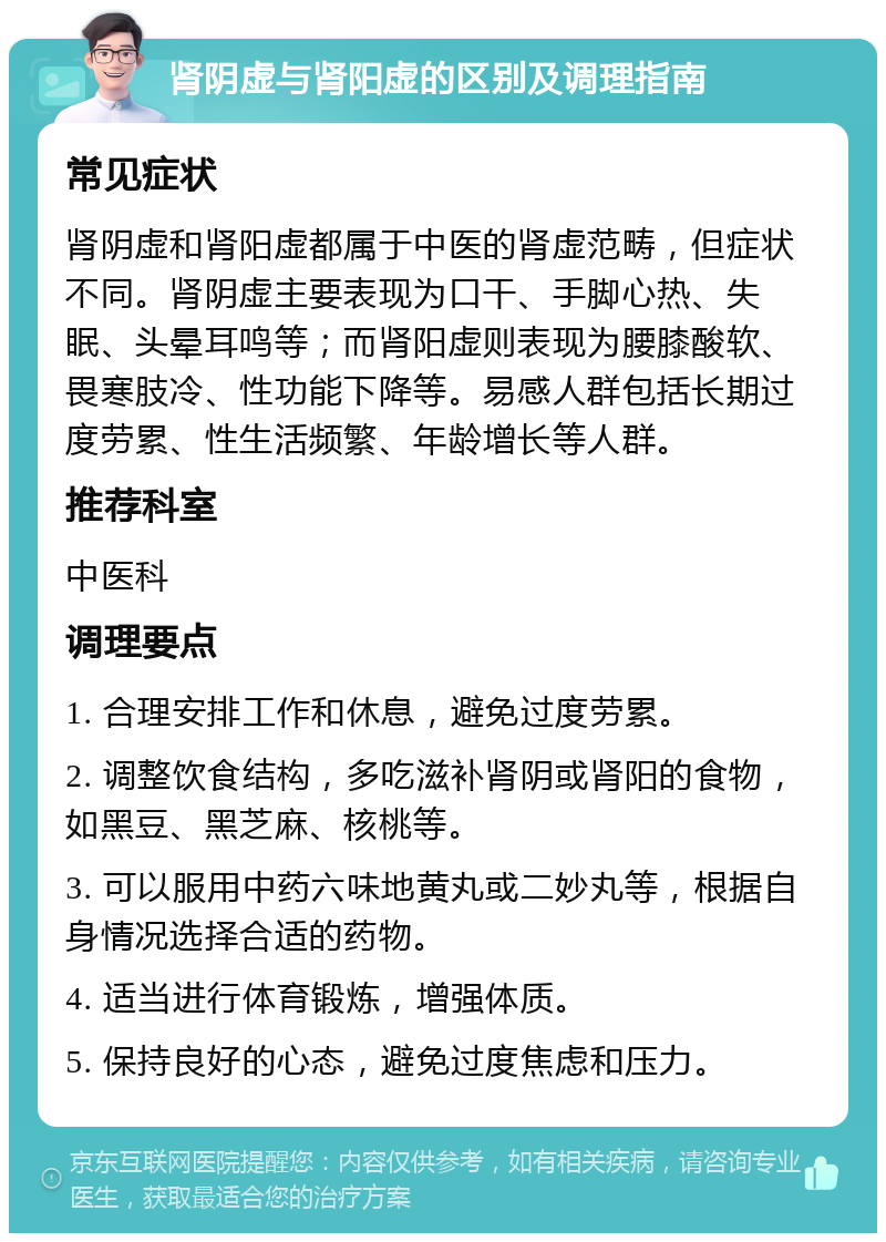 肾阴虚与肾阳虚的区别及调理指南 常见症状 肾阴虚和肾阳虚都属于中医的肾虚范畴，但症状不同。肾阴虚主要表现为口干、手脚心热、失眠、头晕耳鸣等；而肾阳虚则表现为腰膝酸软、畏寒肢冷、性功能下降等。易感人群包括长期过度劳累、性生活频繁、年龄增长等人群。 推荐科室 中医科 调理要点 1. 合理安排工作和休息，避免过度劳累。 2. 调整饮食结构，多吃滋补肾阴或肾阳的食物，如黑豆、黑芝麻、核桃等。 3. 可以服用中药六味地黄丸或二妙丸等，根据自身情况选择合适的药物。 4. 适当进行体育锻炼，增强体质。 5. 保持良好的心态，避免过度焦虑和压力。