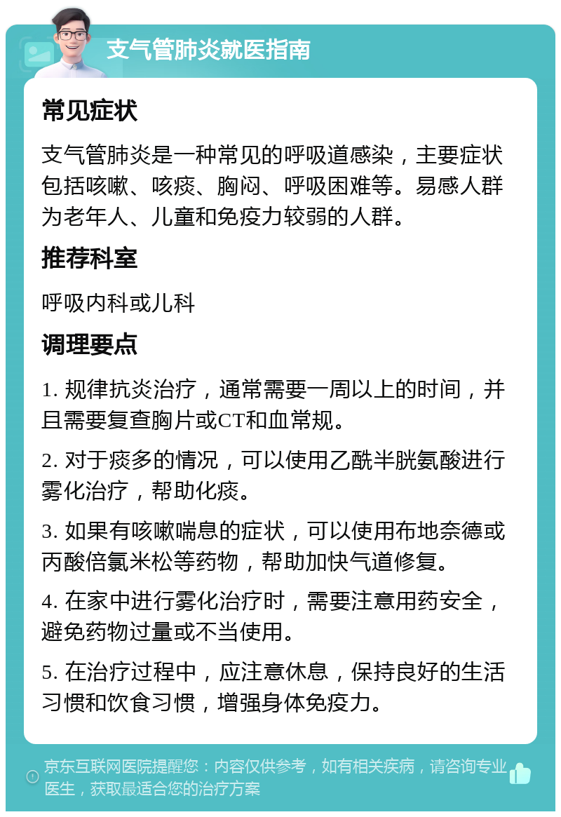 支气管肺炎就医指南 常见症状 支气管肺炎是一种常见的呼吸道感染，主要症状包括咳嗽、咳痰、胸闷、呼吸困难等。易感人群为老年人、儿童和免疫力较弱的人群。 推荐科室 呼吸内科或儿科 调理要点 1. 规律抗炎治疗，通常需要一周以上的时间，并且需要复查胸片或CT和血常规。 2. 对于痰多的情况，可以使用乙酰半胱氨酸进行雾化治疗，帮助化痰。 3. 如果有咳嗽喘息的症状，可以使用布地奈德或丙酸倍氯米松等药物，帮助加快气道修复。 4. 在家中进行雾化治疗时，需要注意用药安全，避免药物过量或不当使用。 5. 在治疗过程中，应注意休息，保持良好的生活习惯和饮食习惯，增强身体免疫力。