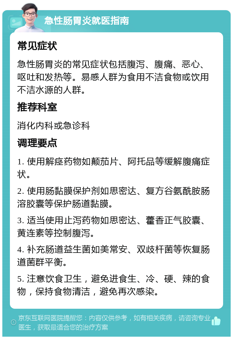 急性肠胃炎就医指南 常见症状 急性肠胃炎的常见症状包括腹泻、腹痛、恶心、呕吐和发热等。易感人群为食用不洁食物或饮用不洁水源的人群。 推荐科室 消化内科或急诊科 调理要点 1. 使用解痉药物如颠茄片、阿托品等缓解腹痛症状。 2. 使用肠黏膜保护剂如思密达、复方谷氨酰胺肠溶胶囊等保护肠道黏膜。 3. 适当使用止泻药物如思密达、藿香正气胶囊、黄连素等控制腹泻。 4. 补充肠道益生菌如美常安、双歧杆菌等恢复肠道菌群平衡。 5. 注意饮食卫生，避免进食生、冷、硬、辣的食物，保持食物清洁，避免再次感染。