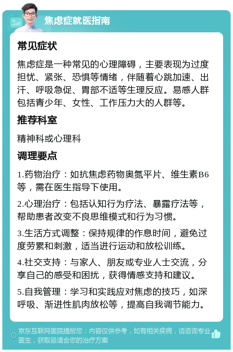 焦虑症就医指南 常见症状 焦虑症是一种常见的心理障碍，主要表现为过度担忧、紧张、恐惧等情绪，伴随着心跳加速、出汗、呼吸急促、胃部不适等生理反应。易感人群包括青少年、女性、工作压力大的人群等。 推荐科室 精神科或心理科 调理要点 1.药物治疗：如抗焦虑药物奥氮平片、维生素B6等，需在医生指导下使用。 2.心理治疗：包括认知行为疗法、暴露疗法等，帮助患者改变不良思维模式和行为习惯。 3.生活方式调整：保持规律的作息时间，避免过度劳累和刺激，适当进行运动和放松训练。 4.社交支持：与家人、朋友或专业人士交流，分享自己的感受和困扰，获得情感支持和建议。 5.自我管理：学习和实践应对焦虑的技巧，如深呼吸、渐进性肌肉放松等，提高自我调节能力。