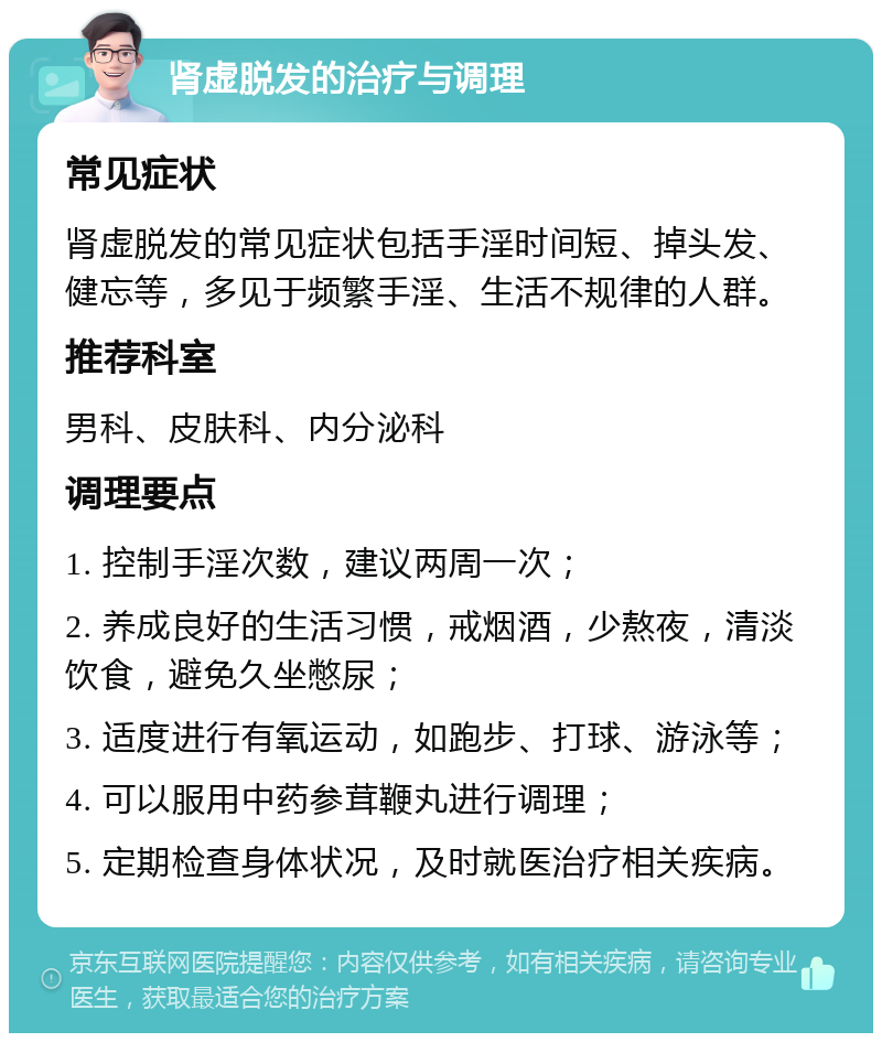 肾虚脱发的治疗与调理 常见症状 肾虚脱发的常见症状包括手淫时间短、掉头发、健忘等，多见于频繁手淫、生活不规律的人群。 推荐科室 男科、皮肤科、内分泌科 调理要点 1. 控制手淫次数，建议两周一次； 2. 养成良好的生活习惯，戒烟酒，少熬夜，清淡饮食，避免久坐憋尿； 3. 适度进行有氧运动，如跑步、打球、游泳等； 4. 可以服用中药参茸鞭丸进行调理； 5. 定期检查身体状况，及时就医治疗相关疾病。