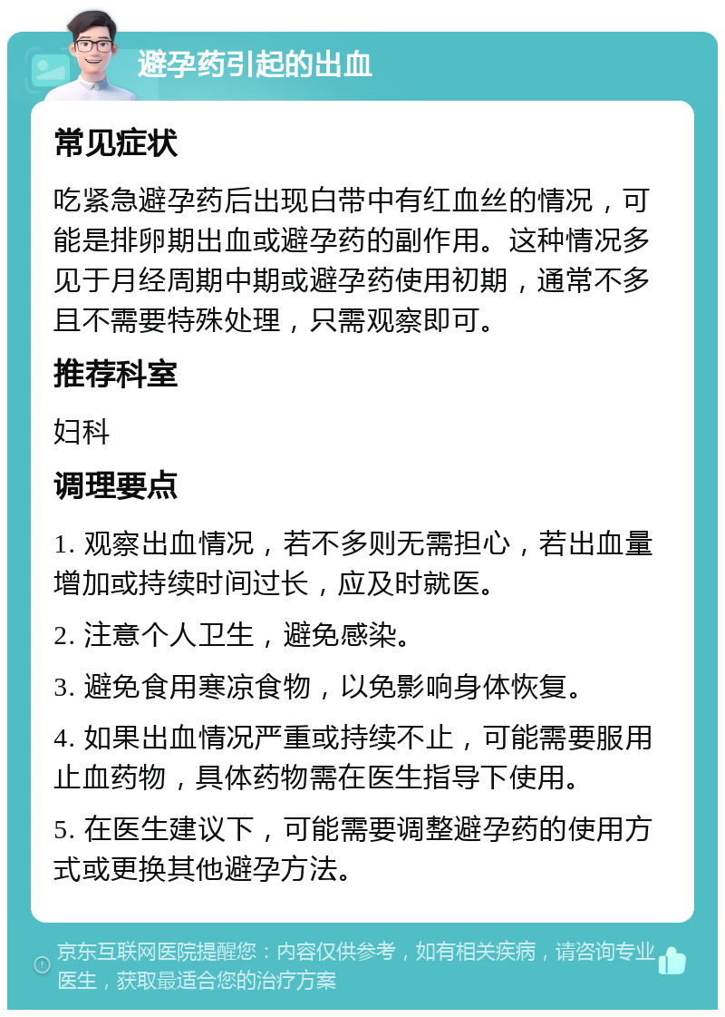 避孕药引起的出血 常见症状 吃紧急避孕药后出现白带中有红血丝的情况，可能是排卵期出血或避孕药的副作用。这种情况多见于月经周期中期或避孕药使用初期，通常不多且不需要特殊处理，只需观察即可。 推荐科室 妇科 调理要点 1. 观察出血情况，若不多则无需担心，若出血量增加或持续时间过长，应及时就医。 2. 注意个人卫生，避免感染。 3. 避免食用寒凉食物，以免影响身体恢复。 4. 如果出血情况严重或持续不止，可能需要服用止血药物，具体药物需在医生指导下使用。 5. 在医生建议下，可能需要调整避孕药的使用方式或更换其他避孕方法。