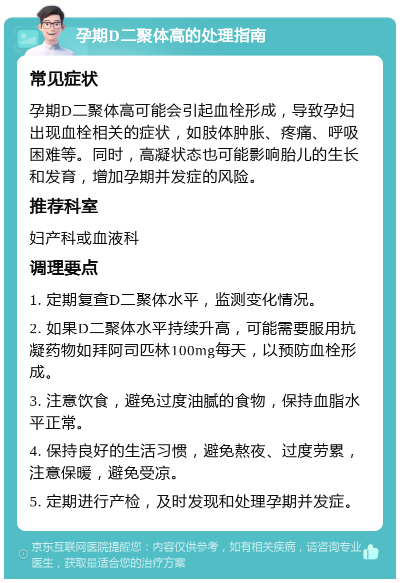 孕期D二聚体高的处理指南 常见症状 孕期D二聚体高可能会引起血栓形成，导致孕妇出现血栓相关的症状，如肢体肿胀、疼痛、呼吸困难等。同时，高凝状态也可能影响胎儿的生长和发育，增加孕期并发症的风险。 推荐科室 妇产科或血液科 调理要点 1. 定期复查D二聚体水平，监测变化情况。 2. 如果D二聚体水平持续升高，可能需要服用抗凝药物如拜阿司匹林100mg每天，以预防血栓形成。 3. 注意饮食，避免过度油腻的食物，保持血脂水平正常。 4. 保持良好的生活习惯，避免熬夜、过度劳累，注意保暖，避免受凉。 5. 定期进行产检，及时发现和处理孕期并发症。