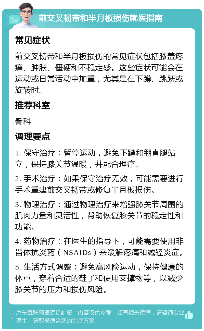 前交叉韧带和半月板损伤就医指南 常见症状 前交叉韧带和半月板损伤的常见症状包括膝盖疼痛、肿胀、僵硬和不稳定感。这些症状可能会在运动或日常活动中加重，尤其是在下蹲、跳跃或旋转时。 推荐科室 骨科 调理要点 1. 保守治疗：暂停运动，避免下蹲和绷直腿站立，保持膝关节温暖，并配合理疗。 2. 手术治疗：如果保守治疗无效，可能需要进行手术重建前交叉韧带或修复半月板损伤。 3. 物理治疗：通过物理治疗来增强膝关节周围的肌肉力量和灵活性，帮助恢复膝关节的稳定性和功能。 4. 药物治疗：在医生的指导下，可能需要使用非甾体抗炎药（NSAIDs）来缓解疼痛和减轻炎症。 5. 生活方式调整：避免高风险运动，保持健康的体重，穿着合适的鞋子和使用支撑物等，以减少膝关节的压力和损伤风险。