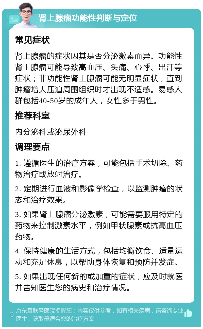 肾上腺瘤功能性判断与定位 常见症状 肾上腺瘤的症状因其是否分泌激素而异。功能性肾上腺瘤可能导致高血压、头痛、心悸、出汗等症状；非功能性肾上腺瘤可能无明显症状，直到肿瘤增大压迫周围组织时才出现不适感。易感人群包括40-50岁的成年人，女性多于男性。 推荐科室 内分泌科或泌尿外科 调理要点 1. 遵循医生的治疗方案，可能包括手术切除、药物治疗或放射治疗。 2. 定期进行血液和影像学检查，以监测肿瘤的状态和治疗效果。 3. 如果肾上腺瘤分泌激素，可能需要服用特定的药物来控制激素水平，例如甲状腺素或抗高血压药物。 4. 保持健康的生活方式，包括均衡饮食、适量运动和充足休息，以帮助身体恢复和预防并发症。 5. 如果出现任何新的或加重的症状，应及时就医并告知医生您的病史和治疗情况。