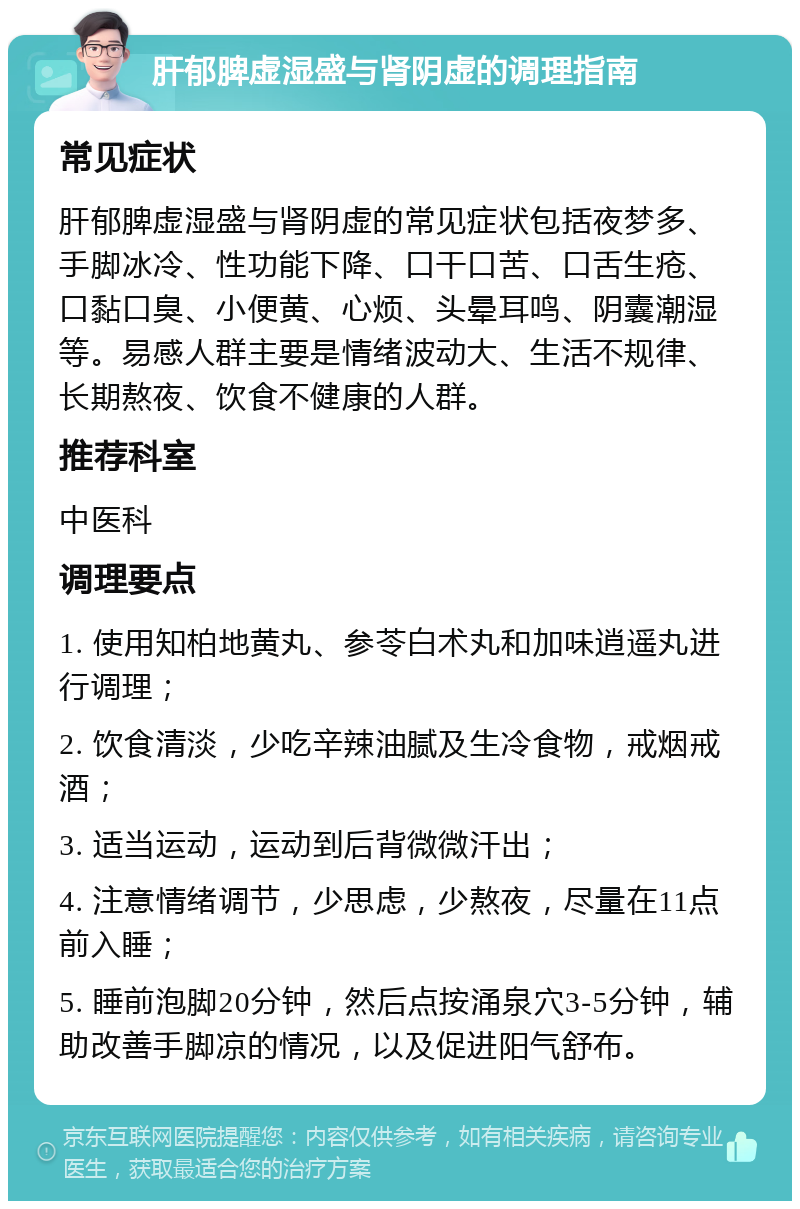 肝郁脾虚湿盛与肾阴虚的调理指南 常见症状 肝郁脾虚湿盛与肾阴虚的常见症状包括夜梦多、手脚冰冷、性功能下降、口干口苦、口舌生疮、口黏口臭、小便黄、心烦、头晕耳鸣、阴囊潮湿等。易感人群主要是情绪波动大、生活不规律、长期熬夜、饮食不健康的人群。 推荐科室 中医科 调理要点 1. 使用知柏地黄丸、参苓白术丸和加味逍遥丸进行调理； 2. 饮食清淡，少吃辛辣油腻及生冷食物，戒烟戒酒； 3. 适当运动，运动到后背微微汗出； 4. 注意情绪调节，少思虑，少熬夜，尽量在11点前入睡； 5. 睡前泡脚20分钟，然后点按涌泉穴3-5分钟，辅助改善手脚凉的情况，以及促进阳气舒布。